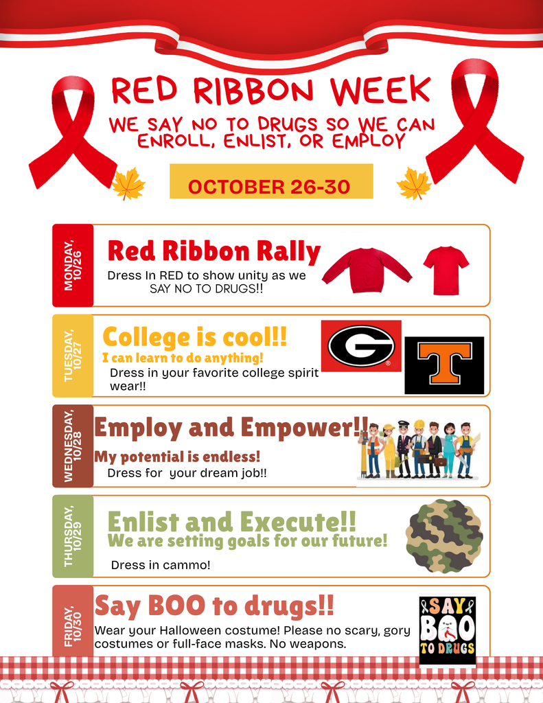 Red Ribbon Week: October 26-30. We say so to drugs so we con enroll, enlist, or employ. Monday 10/26- Red Ribbon Rally - Dress in Read, Tuesday, 10/27: College is cool - Dress in your forite college spirit wear, Wedenesday, 10/23: Employ and Empower - Dress for your dream job, Thursday, 10/29: Enlist and Execute - Dress in cammo, Friday, 10/30: Say Boo to drugs - Wear your Halloween costume.