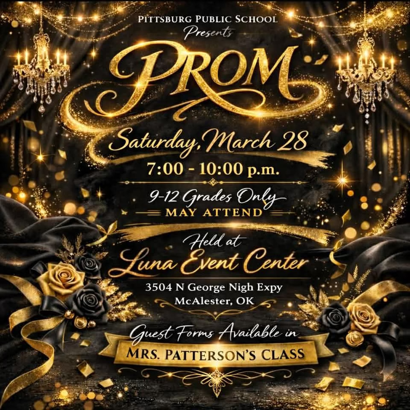 PITTSBURG PUBLIC SCHOOL Presents PROM Saturday.March 28 7:00 - 10:00 p.m. 9-12 Grades Only MAY ATTEND Held at Luna Event Center 3504 N George Nigh Expy McAlester, OK Guest Forms Available in MRS. PATTERSON'S CLASS