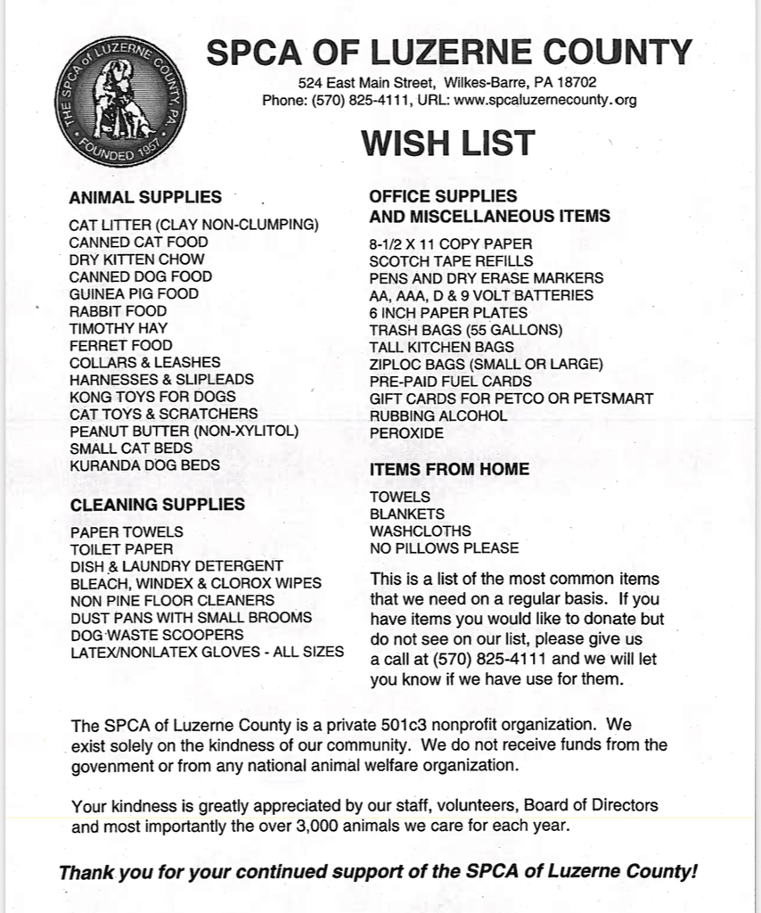A printed flyer from the SPCA of Luzerne County with their logo at the top left (a circular seal with an image of a dog and cat). The flyer includes the organization’s contact information: Address: 524 East Main Street, Wilkes-Barre, PA 18702 Phone: (570) 825-4111 Website: www.spcaluzernecounty.org The title “WISH LIST” appears prominently. Below, there are four sections listing items they need: Animal Supplies Cat litter (clay non-clumping) Canned cat food Dry kitten chow Canned dog food Guinea pig food Rabbit food Timothy hay Ferret food Collars & leashes Harnesses & slip leads Kong toys for dogs Cat toys & scratchers Peanut butter (non-xylitol) Small cat beds Kuranda dog beds Cleaning Supplies Paper towels Toilet paper Dish & laundry detergent Bleach, Windex & Clorox wipes Non-pine floor cleaners Dust pans with small brooms Dog-waste scoopers Latex/non-latex gloves – all sizes Office Supplies and Miscellaneous Items 8½ x 11 copy paper Scotch tape refills Pens and dry erase markers AA, AAA, D & 9-volt batteries 6-inch paper plates Trash bags (55 gallons) Tall kitchen bags Ziploc bags (small or large) Pre-paid fuel cards Gift cards for Petco or Petsmart Rubbing alcohol Peroxide Items From Home Towels Blankets Washcloths No pillows please There’s a note explaining this is a list of the most common items needed regularly. If donors have items not listed, they can call (570) 825-4111 to check if they’re useful. At the bottom, the flyer states that the SPCA of Luzerne County is a private 501(c)(3) nonprofit organization relying solely on community kindness. They receive no funds from the government or national animal welfare organizations. They care for over 3,000 animals each year. Bold text at the end reads: “Thank you for your continued support of the SPCA of Luzerne County!”