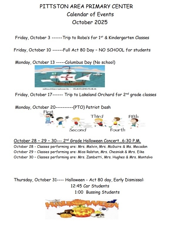 A flyer titled “Pittston Area Primary Center – Calendar of Events – October 2025.” It lists school events with dates: Friday, October 3 – Trip to Roba’s for 1st & Kindergarten classes Friday, October 10 – Full Act 80 Day – NO SCHOOL for students Monday, October 13 – Columbus Day (No school) with a small illustration of a ship on water (stock image). Friday, October 17 – Trip to Lakeland Orchard for 2nd grade classes Monday, October 20 – (PTO) Patriot Dash. Underneath is a graphic of five children running, labeled First, Second, Third, Fourth, Fifth. October 28–29–30 – 2nd Grade Halloween Concert at 6:30 p.m. October 28: Classes performing – Mrs. Melvin, Mrs. McGuire & Ms. Mecadon October 29: Classes performing – Miss Ralston, Mrs. Chesniak & Mrs. Eike October 30: Classes performing – Mrs. Zambetti, Mrs. Hughes & Mrs. Montalvo Thursday, October 31 – Halloween – Act 80 Day, Early Dismissal: 12:45 p.m. Car Students 1:00 p.m. Bussing Students At the bottom there’s a festive Halloween illustration showing carved pumpkins and candy with the word “Halloween” in large orange letters.