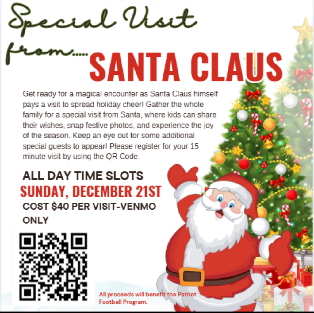 A flyer with a santa claus clip art and qr code that states SANTA CLAUS Get ready for a magical encounter as Santa Claus himself pays a visit to spread holiday cheer! Gather the whole family for a special visit from Santa, where kids can share their wishes, snap festive photos, and experience the joy of the season. Keep an eye out for some additional special guests to appear! Please register for your 15 minute visit by using the QR Code. ALL DAY TIME SLOTS SUNDAY, DECEMBER 21ST COST $40 PER VISIT-VENMO ONLY All proceeds will benefit the Patriot Football Program.