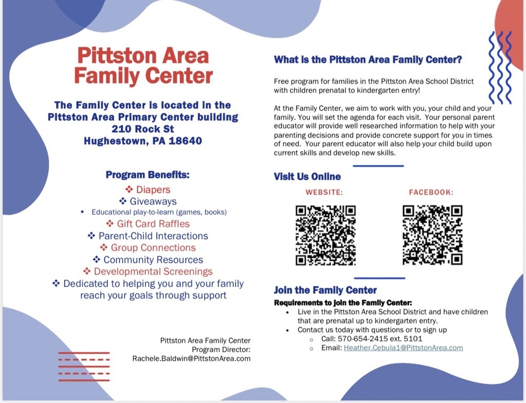 Flyer for family center Pittston Area Family Center The Family Center is located in the Pittston Area Primary Center building 210 Rock St Hughestown, PA 18640 What Is the Pittston Area Family Center? Free program for families in the Pittston Area School District with children prenatal to kindergarten entry! At the Family Center, we aim to work with you, your child and your family. You will set the agenda for each visit. Your personal parent educator will provide well researched information to help with your parenting decisions and provide concrete support for you in times of need. Your parent educator will also help your child build upon current skills and develop new skills. Visit Us Online WEBSITE: FACEBOOK: Program Benefits: * Diapers * Giveaways • Educational play-to-learn (games, books) i Gift Card Raffles * Parent-Child Interactions i Group Connections Community Resources * Developmental Screenings * Dedicated to helping you and your family reach your goals through support Pittston Area Family Center Program Director: Rachele.Baldwin@PittstonArea.com Join the Family Center Requirements to Join the Family Center: • Live in the Pittston Area School District and have children that are prenatal up to kindergarten entry. • Contact us today with questions or to sign up • Call: 570-654-2415 ext. 5101 • Email: Heather.Cebula1@PittstonArea.com