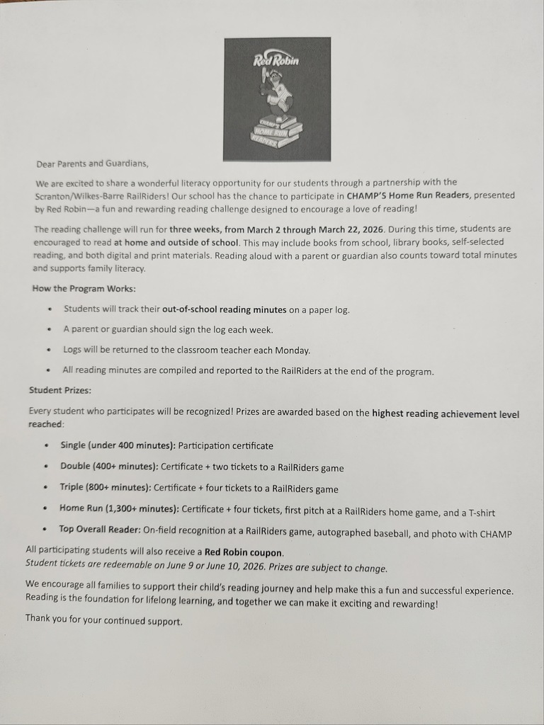 Chaumps home run reader flyer Dear Parents and Guardians, We are excited to share a wonderful literacy opportunity for our students through a partnership with the Scranton/Wilkes-Barre RailRiders! Our school has the chance to participate in CHAMP'S Home Run Readers, presented by Red Robin-a fun and rewarding reading challenge designed to encourage a love of reading! The reading challenge will run for three weeks, from March 2 through March 22, 2026. During this time, students are encouraged to read at home and outside of school. This may include books from school, library books, self-selected reading, and both digital and print materials. Reading aloud with a parent or guardian also counts toward total minutes and supports family literacy. How the Program Works: • Students will track their out-of-school reading minutes on a paper log. • A parent or guardian should sign the log each week. • Logs will be returned to the classroom teacher each Monday. • All reading minutes are compiled and reported to the RailRiders at the end of the program. Student Prizes: Every student who participates will be recognized! Prizes are awarded based on the highest reading achievement level reached: • Single (under 400 minutes): Participation certificate • Double (400+ minutes): Certificate + two tickets to a RailRiders game • Triple (800+ minutes): Certificate + four tickets to a RailRiders game • Home Run (1,300+ minutes): Certificate + four tickets, first pitch at a RailRiders home game, and a T-shirt • Top Overall Reader: On-field recognition at a RailRiders game, autographed baseball, and photo with CHAMP All participating students will also receive a Red Robin coupon. Student tickets are redeemable on June 9 or June 10, 2026. Prizes are subject to change. We encourage all families to support their child's reading journey and help make this a fun and successful experience. Reading is the foundation for lifelong learning, and together we can make it exciting and rewarding! Thank you for your continued support.