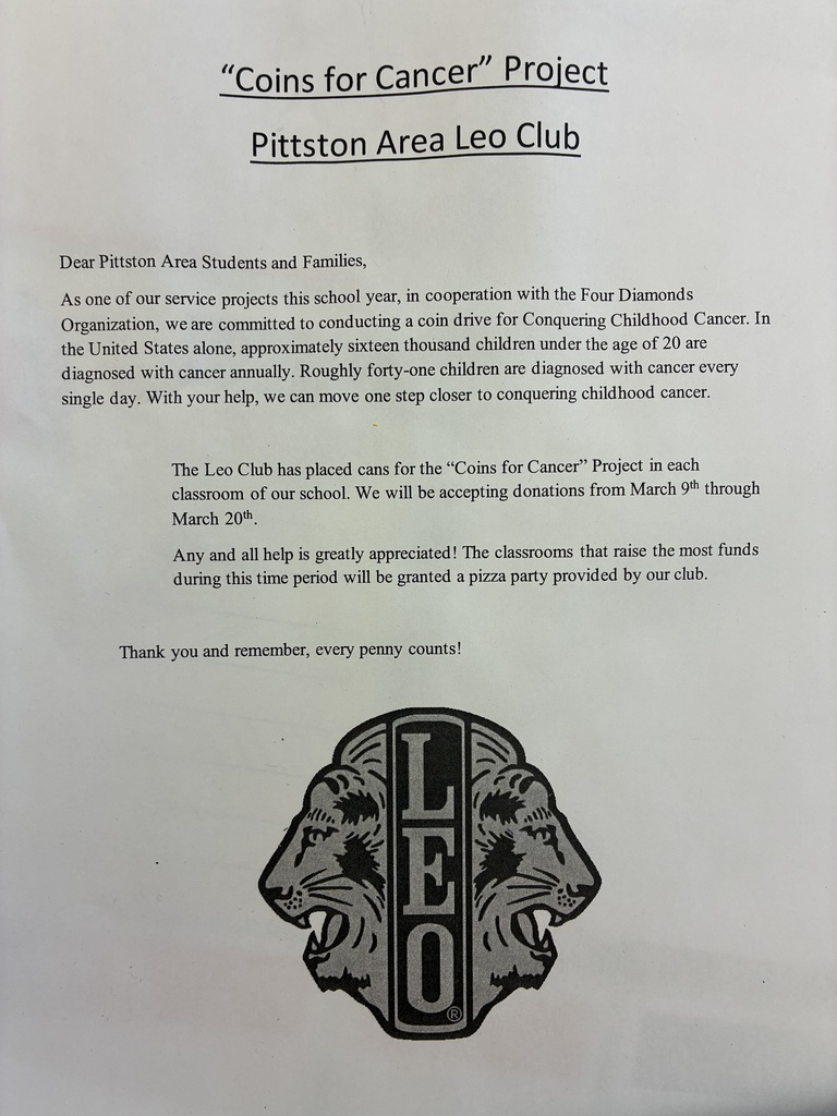 Leo flyer "Coins for Cancer" Project Pittston Area Leo Club Dear Pittston Area Students and Families, As one of our service projects this school year, in cooperation with the Four Diamonds Organization, we are committed to conducting a coin drive for Conquering Childhood Cancer. In the United States alone, approximately sixteen thousand children under the age of 20 are diagnosed with cancer annually. Roughly forty-one children are diagnosed with cancer every single day. With your help, we can move one step closer to conquering childhood cancer. The Leo Club has placed cans for the "Coins for Cancer" Project in each classroom of our school. We will be accepting donations from March 9th through March 20th. Any and all help is greatly appreciated! The classrooms that raise the most funds during this time period will be granted a pizza party provided by our club. Thank you and remember, every penny counts!