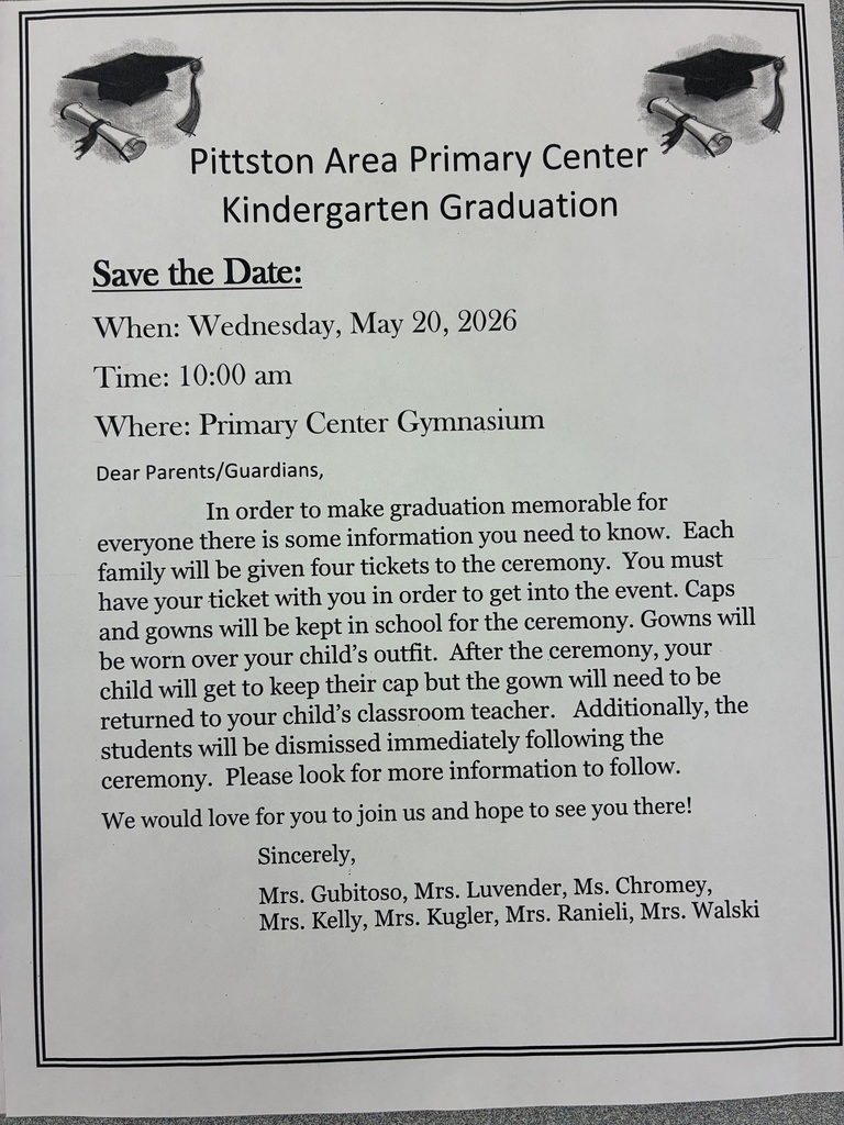 Black and white flyer Pittston Area Primary Center Kindergarten Graduation Save the Date: When: Wednesday, May 20, 2026 Time: 10:00 am Where: Primary Center Gymnasium Dear Parents/Guardians, In order to make graduation memorable for everyone there is some information you need to know. Each family will be given four tickets to the ceremony. You must have your ticket with you in order to get into the event. Caps and gowns will be kept in school for the ceremony. Gowns will be worn over your child's outfit. After the ceremony, your child will get to keep their cap but the gown will need to be returned to your child's classroom teacher. Additionally, the students will be dismissed immediately following the ceremony. Please look for more information to follow. We would love for you to join us and hope to see you there! Sincerely, Mrs. Gubitoso, Mrs. Luvender, Ms. Chromey, Mrs. Kelly, Mrs. Kugler, Mrs. Ranieli, Mrs. Walski