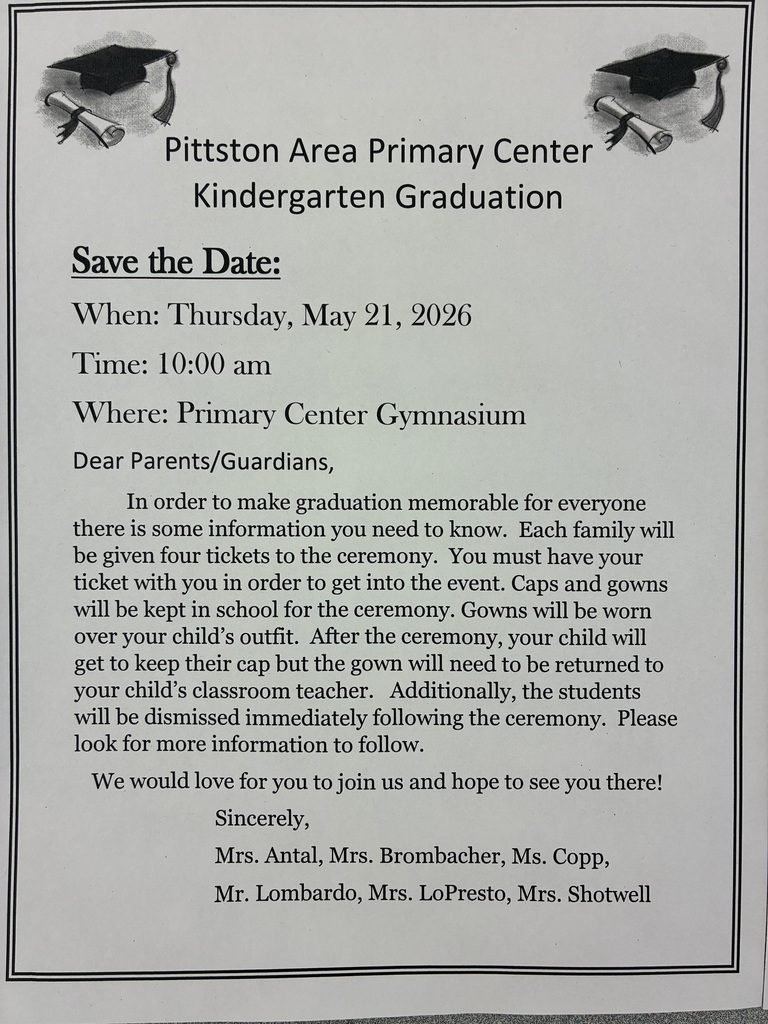 Black and white flyer Pittston Area Primary Center Kindergarten Graduation Save the Date: When: Thursday, May 21, 2026 Time: 10:00 am Where: Primary Center Gymnasium Dear Parents/Guardians, In order to make graduation memorable for everyone there is some information you need to know. Each family will be given four tickets to the ceremony. You must have your ticket with you in order to get into the event. Caps and gowns will be kept in school for the ceremony. Gowns will be worn over your child's outfit. After the ceremony, your child will get to keep their cap but the gown will need to be returned to your child's classroom teacher. Additionally, the students will be dismissed immediately following the ceremony. Please look for more information to follow. We would love for you to join us and hope to see you there! Sincerely, Mrs. Antal, Mrs. Brombacher, Ms. Copp, Mr. Lombardo, Mrs. LoPresto, Mrs. Shotwell