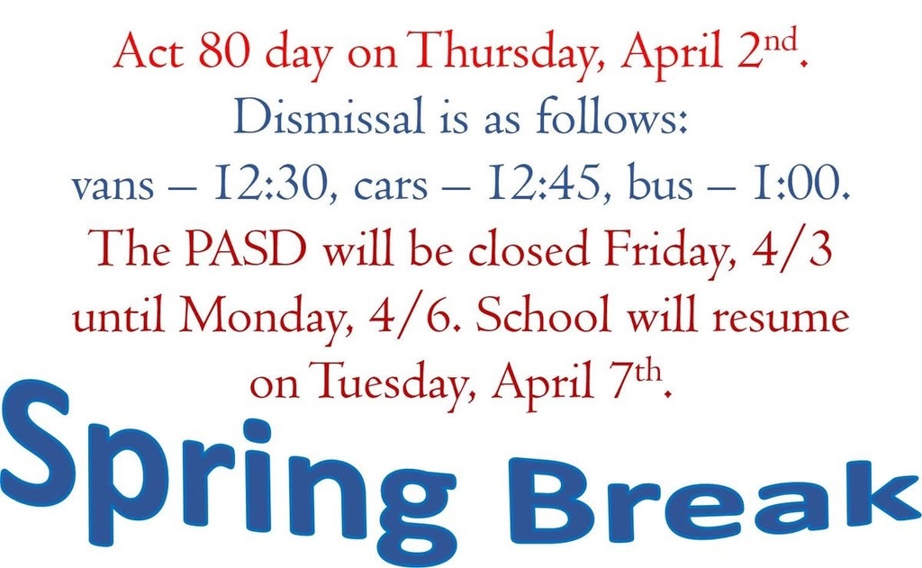Red and blue text on a white background  Act 80 day on Thursday, April 2nd Dismissal is as follows: vans - 12:30, cars - 12:45, bus - 1:00. The PASD will be closed Friday, 4/3 until Monday, 4/6. School will resume on Tuesday, April 7th. Spring Break