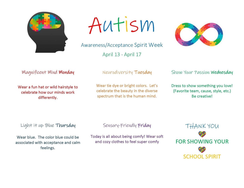 Autism flyer Autism Awareness/Acceptance Spirit Week April 13 - April 1/ Magnificent Mind Monday Neurodiversity Tuesday Wear a fun hat or wild hairstyle to celebrate how our minds work differently. Wear tie dye or bright colors. Let's celebrate the beauty in the diverse spectrum that is the human mind. Light it up Blue Thursday Wear blue. The color blue could be associated with acceptance and calm feelings. Sensory-Friendly Friday Today is all about being comfy! Wear soft and cozy clothes to feel super comfy Show Your Passion Wednesday Dress to show something you love! (Favorite team, cause, style, etc.) Be creative! THANK YOU FOR SHOWING YOUR SCHOOL SPIRIT