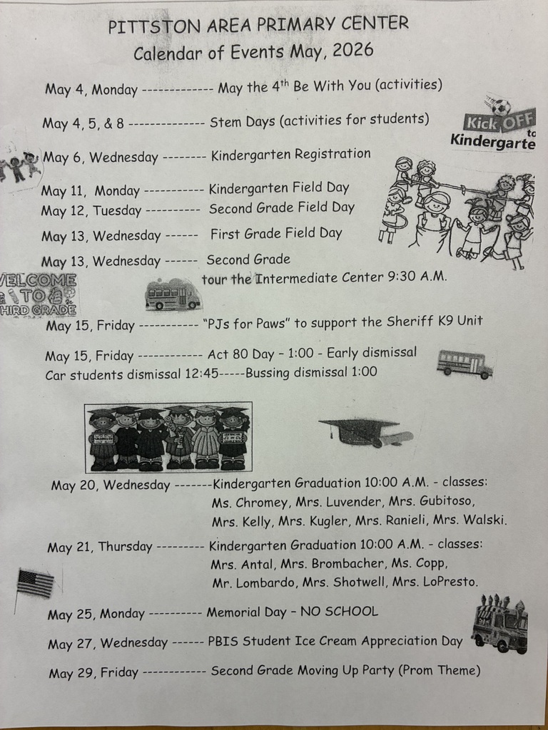Flyer of may events PITTSTON AREA PRIMARY CENTER Calendar of Events May, 2026 May the 4th Be With You (activities) May 4,5, & 8 - May 6, Wednesday May 11, Monday - May 12, Tuesday - May 13, Wednesday May 13, Wednesday /ELCOME aS TO HIRD OF May 15, Friday Stem Days (activities for students) Kindergarten Registration Kindergarten Field Day Second Grade Field Day First Grade Field Day Second Grade tour the Intermediate Center 9:30 A.M. "PJs for Paws" to support the Sheriff K9 Unit May 15, Friday - Car students dismissal 12:45- Act 80 Day - 1:00 - Early dismissal --Bussing dismissal 1:00 Kick OFF Kindergarte May 20, Wednesday May 21, Thursday May 25, Monday May 27, Wednesday May 29, Friday -Kindergarten Graduation 10:00 A.M. - classes: Ms. Chromey, Mrs. Luvender, Mrs. Gubitoso, Mrs. Kelly, Mrs. Kugler, Mrs. Ranieli, Mrs. Walski. Kindergarten Graduation 10:00 A.M. - classes: Mrs. Antal, Mrs. Brombacher, Ms. Copp, Mr. Lombardo, Mrs. Shotwell, Mrs. LoPresto. Memorial Day - NO SCHOOL PBIS Student Ice Cream Appreciation Day Second Grade Moving Up Party (Prom Theme)