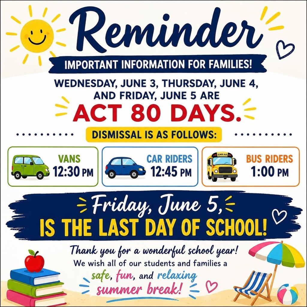 Graphic for last day of school. Reminder IMPORTANT INFORMATION FOR FAMILIES! WEDNESDAY, JUNE 3, THURSDAY, JUNE 4, AND FRIDAY, JUNE 5 ARE - ACT 80 DAYS. DISMISSAL IS AS FOLLOWS: VANS 12:30 PM CAR RIDERS 12:45 PM SCHOOL BUS Friday, June 5,- IS THE LAST DAY OF SCHOOL! Thank you for a wonderful school year! We wish all of our students and families a safe, fun, and relaxing summer break!