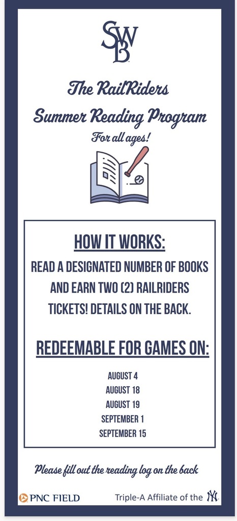Rail riders summer reading flyer The RailRiders Summer Reading Program Redeemablefor Gameson: August4 August18 August19 September 1 September 15 Pleasefillout thereadinglogontheback Triple-A Affiliate of the For all ages! # Book Title 1 2 3 4 5 6 7 Preschoolto kindergarten:7 read to me books Grades1to4:5 books Grades5to12:3 books Adults:3 books How manybooks doI need toread? Full Name: _____________ GradeLevel: ____________ Pleaseemailyour completed bookmark to communityrelations@swbrailriders.com. A staff member will bein touch with theonline ticket redemption link.