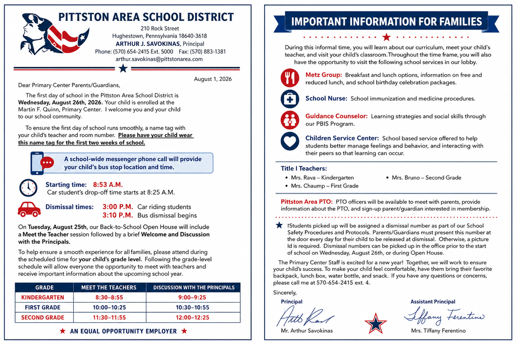 Letter from the principals PITTSTON AREA SCHOOL DISTRICT 210 Rock Street Hughestown, Pennsylvania 18640-3618 ARTHUR J. SAVOKINAS, Principal Phone: (570) 654-2415 Ext. 5000 Fax: (570) 883-1381 arthur.savokinas@pittstonarea.com August 1, 2026 Dear Primary Center Parents/Guardians, The first day of school in the Pittston Area School District is Wednesday, August 26th, 2026. Your child is enrolled at the Martin F. Quinn, Primary Center. I welcome you and your child to our school community. To ensure the first day of school runs smoothly, a name tag with your child's teacher and room number. Please have your child wear this name tag for the first two weeks of school. A school-wide messenger phone call will provide your child's bus stop location and time. Starting time: 8:53 A.M. Car student's drop-off time starts at 8:25 A.M. Dismissal times: 3:00 P.M. Car riding students 3:10 P.M. Bus dismissal begins On Tuesday, August 25th, our Back-to-School Open House will include a Meet the Teacher session followed by a brief Welcome and Discussion with the Principals. To help ensure a smooth experience for all families, please attend during the scheduled time for your child's grade level. Following the grade-level schedule will allow everyone the opportunity to meet with teachers and receive important information about the upcoming school year. * AN EQUAL OPPORTUNITY EMPLOYER * GRADE MEET THE TEACHERS DISCUSSION WITH THE PRINCIPALS KINDERGARTEN 8•30-8:55 9:00-9:25 FIRST GRADE 10:00-10:25 10:30-10:55 SECOND GRADE 11:30-11:55 12:00-12:25 IMPORTANT INFORMATION FOR FAMILIES .•.. ... .. ••.. During this informal time, you will learn about our curriculum, meet your child's teacher, and visit your child's classroom. Throughout the time frame, you will also have the opportunity to visit the following school services in our lobby. Metz Group: Breakfast and lunch options, information on free and reduced lunch, and school birthday celebration packages. + School Nurse: School immunization and medicine procedures. Guidance Counselor: Learning strategies and social skills through our PBIS Program. Children Service Center: School based service offered to help students better manage feelings and behavior, and interacting with their peers so that learning can occur. Title I Teachers: • Mrs. Rava - Kindergarten • Mrs. Chaump - First Grade • Mrs. Bruno - Second Grade Pittston Area PTO: PTO officers will be available to meet with parents, provide information about the PTO, and sign-up parent/guardian interested in membership. * Students picked up will be assigned a dismissal number as part of our School Safety Procedures and Protocols. Parents/Guardians must present this number at the door every day for their child to be released at dismissal. Otherwise, a picture Id is required. Dismissal numbers can be picked up in the office prior to the start of school on Wednesday, August 26th, or during Open House. The Primary Center Staff is excited for a new year! Together, we will work to ensure your child's success. To make your child feel comfortable, have them bring their favorite backpack, lunch box, water bottle, and snack. If you have any questions or concerns, please call me at 570-654-2415 ext. 4. Sincerely, Principal Auto Ran Mr. Arthur Savokinas Assistant Principal Affany Ferentine Mrs. Tiffany Ferentino
