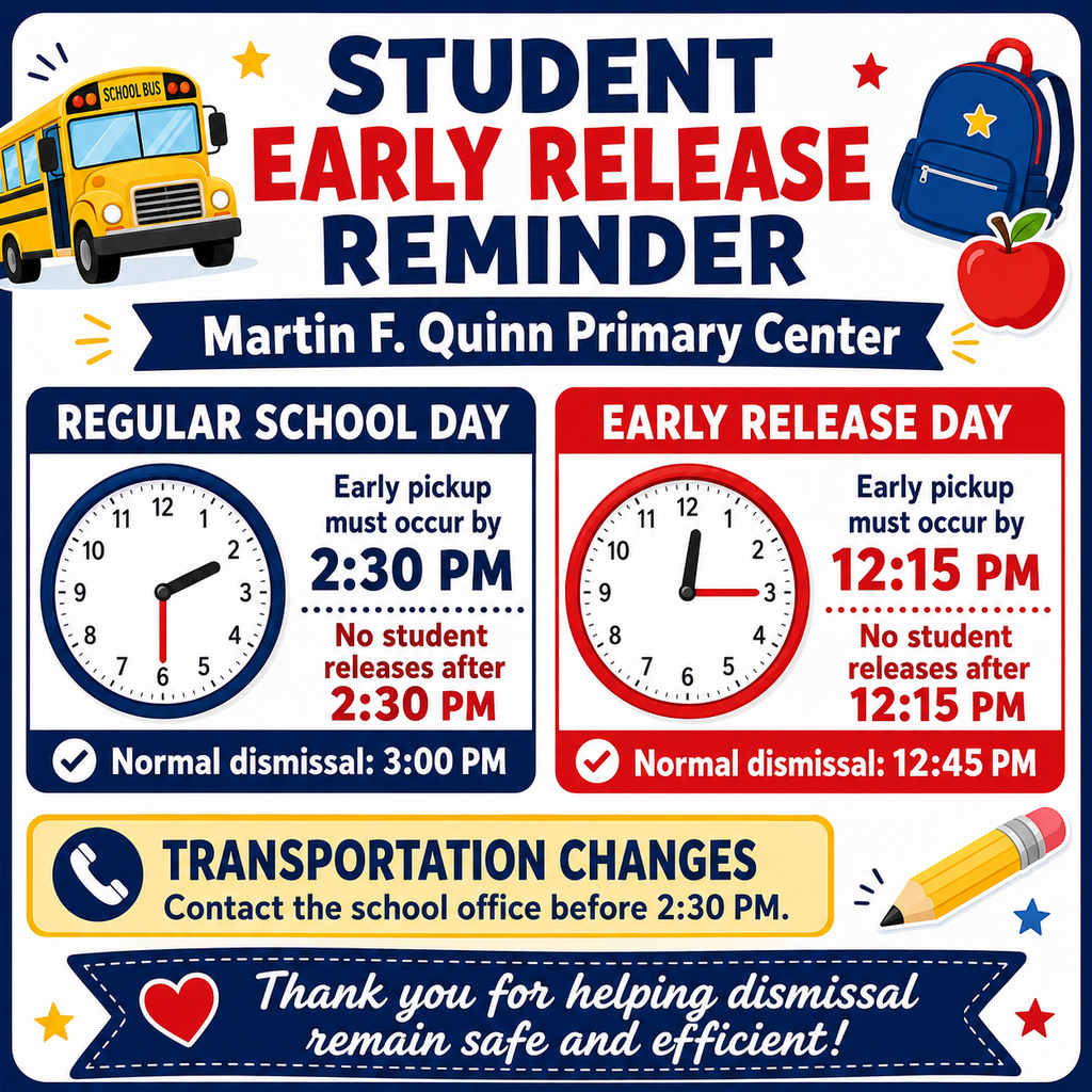 Graphic for early release STUDENT EARLY RELEASE REMINDER Martin F. Quinn Primary Center REGULAR SCHOOL DAY EARLY RELEASE DAY 12 11 1 10 2 9 3 Early pickup must occur by 2:30 PM 12 11 1 10 Early pickup must occur by 12:15 PM 9 8 2 4 3 •• 7 5 6 No student releases after 2:30 PM Normal dismissal: 3:00 PM 8 No student 7 5 6 releases after 12:15 PM • Normal dismissal: 12:45 PM TRANSPORTATION CHANGES Contact the school office before 2:30 PM. Thank you for helping dismissal remain safe and efficient!