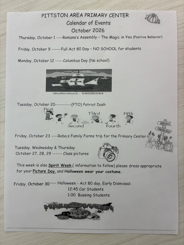 PITTSTON AREA PRIMARY CENTER Calendar of Events October 2026 Thursday, October 1----Romano's Assembly - The Magic in you (Positive Behavior) Friday, October 9 -- --Full Act 80 Day - NO SCHOOL for students Monday, October 12 - -Columbus Day (No school) Tuesday, October 20 First 263444 (PTO) Patriot Dash Third Fifth Second Fourth Friday, October 23 -Robas Family Farms trip for the Primary Center Tuesday, Wednesday & Thursday October 27,28, 29 - - Class pictures This week is also Spirit Week, (information to follow) please dress appropriate for your Picture Day, and Halloween wear your costume. Friday, October 30-- Halloween - Act 80 day, Early Dismissal: 12:45 Car Students 1:00 Bussing Students