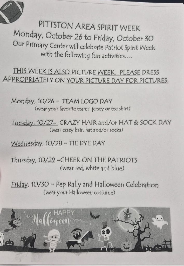 Spirit week flyer PITTSTON AREA SPIRIT WEEK Monday, October 26 to Friday, October 30 Our Primary Center will celebrate Patriot Spirit Week with the following fun activities.... THIS WEEK IS ALSO PICTURE WEEK. PLEASE DRESS APPROPRIATELY ON YOUR PICTURE DAY FOR PICTURES. Monday, 10/26 - TEAM LOGO DAY (wear your favorite teams' jersey or tee shirt) Tuesday, 10/27- CRAZY HAIR and/or HAT & SOCK DAY (wear crazy hair, hat and/or socks) Wednesday, 10/28 - TIE DYE DAY Thursday, 10/22 -CHEER ON THE PATRIOTS (wear red, white and blue) Friday, 10/30 - Pep Rally and Halloween Celebration (wear your Halloween costume)