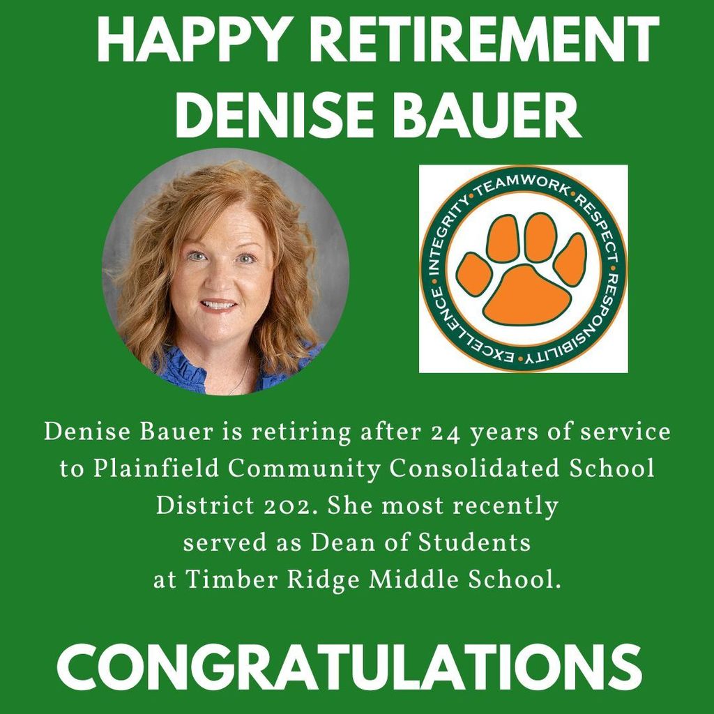 Green background with headshot and Timber Ridge middle School logo.  HAPPY RETIREMENT DENISE BAUER Denise Bauer is retiring after 24 years of service to Plainfield Community Consolidated School District 202. She most recently served as Dean of Students at Timber Ridge Middle School. CONGRATULATIONS