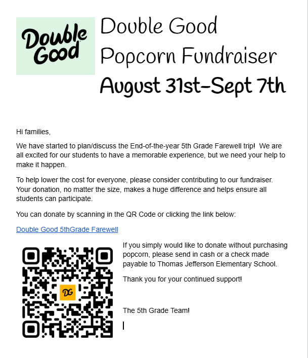 A flyer that says: Hi families, We have started to plan/discuss the End-of-the-year 5th Grade Farewell trip! We are all excited for our students to have a memorable experience, but we need your help to make it happen. To help lower the cost for everyone, please consider contributing to our fundraiser. Your donation, no matter the size, makes a huge difference and helps ensure all students can participate. You can donate by scanning in the QR Code or clicking the link below: Double Good 5thGrade Farewell If you simply would like to donate without purchasing popcorn, please send in cash or a check made payable to Thomas Jefferson Elementary School. Thank you for your continued support! The 5th Grade Team!