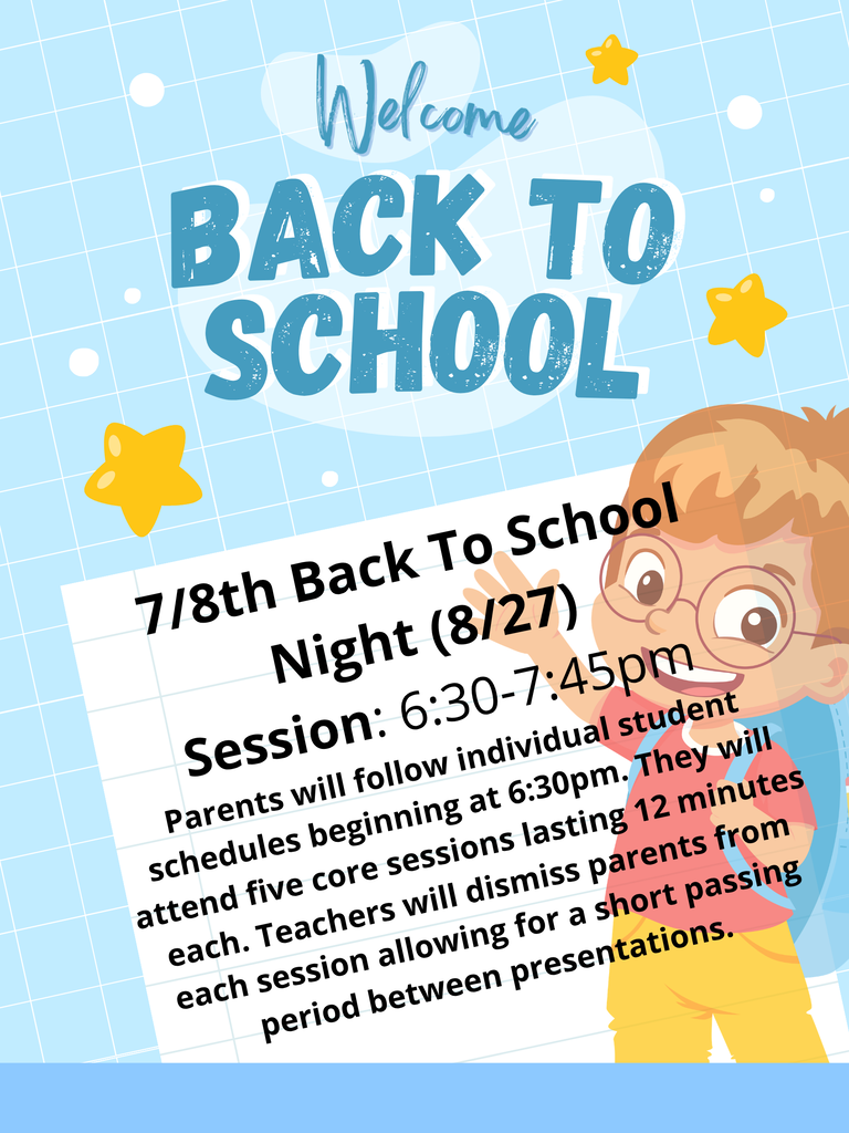 7/8th Back To School Night (8/27) Session: 6:30-7:45pm Parents will follow individual student schedules beginning at 6:30pm. They will attend five core sessions lasting 12 minutes each. Teachers will dismiss parents from each session allowing for a short passing period between presentations.