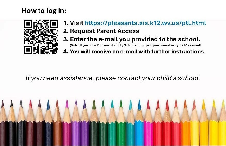 The WVEIS Parent Portal allows parents the ability to see WVEIS data concerning their student as well as the new grade book program. We highly encourage you to sign up.    What you can see: §  Grade Book §  Student Schedule §  Behavior §  Daily Attendance §  Report Card Grades §  Transcripts §  Graduation Progress §  PEP Plan (8th-12th grade)  How to log in: 1. Visit https://pleasants.sis.k12.wv.us/ptl.html 2. Request Parent Access 3. Enter the e-mail you provided to the school. (Note: If you are a Pleasants County Schools employee, you cannot use your k12 e-mail) 4.You will receive an e-mail with further instructions.  Please Note: Password MUST be between 6-10 characters long with NO SPECIAL CHARACTERS (letters and numbers only). If you cannot get access, please contact your student's school so we can verify the e-mail address on file.     If you need assistance, please contact your child’s school.