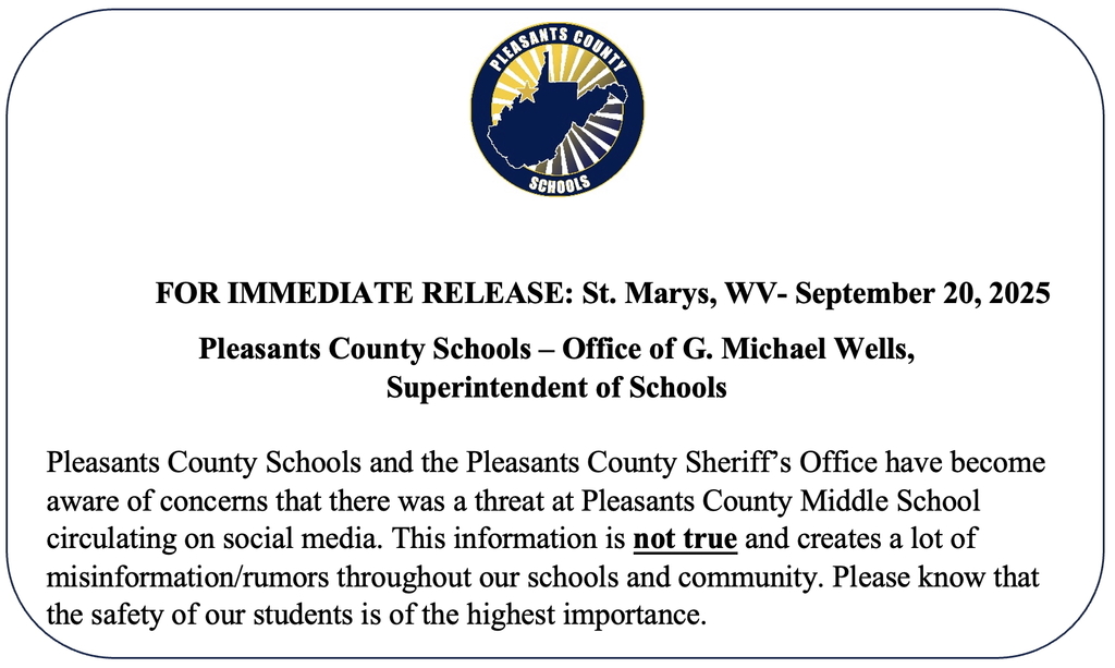 FOR IMMEDIATE RELEASE: St. Marys, WV- September 20, 2025 Pleasants County Schools – Office of G. Michael Wells, Superintendent of Schools  Pleasants County Schools and the Pleasants County Sheriff’s Office have become aware of concerns that there was a threat at Pleasants County Middle School circulating on social media. This information is not true and creates a lot of misinformation/rumors throughout our schools and community. Please know that the safety of our students is of the highest importance. 