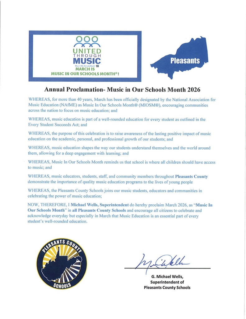Annual Proclamation- Music in Our Schools Month 2026 WHEREAS, for more than 40 years, March has been officially designated by the National Association for Music Education (NAfME) as Music In Our Schools Month® (MIOSM®), encouraging communities across the nation to focus on music education; and WHEREAS, music education is part of a well-rounded education for every student as outlined in the Every Student Succeeds Act; and WHEREAS, the purpose of this celebration is to raise awareness of the lasting positive impact of music education on the academic, personal, and professional growth of our students; and WHEREAS, music education shapes the way our students understand themselves and the world around them, allowing for a deep engagement with learning; and WHEREAS, Music In Our Schools Month reminds us that school is where all children should have access to music; and  WHEREAS, music educators, students, staff, and community members throughout Pleasants County demonstrate the importance of quality music education programs to the lives of young people  WHEREAS, the Pleasants County Schools joins our music students, educators and communities in celebrating the power of music education; NOW, THEREFORE, I Michael Wells, Superintendent do hereby proclaim March 2026, as “Music In Our Schools Month” in all Pleasants County Schools and encourage all citizens to celebrate and acknowledge everyday but especially in March that Music Education is an essential part of every student’s well-rounded education. 
