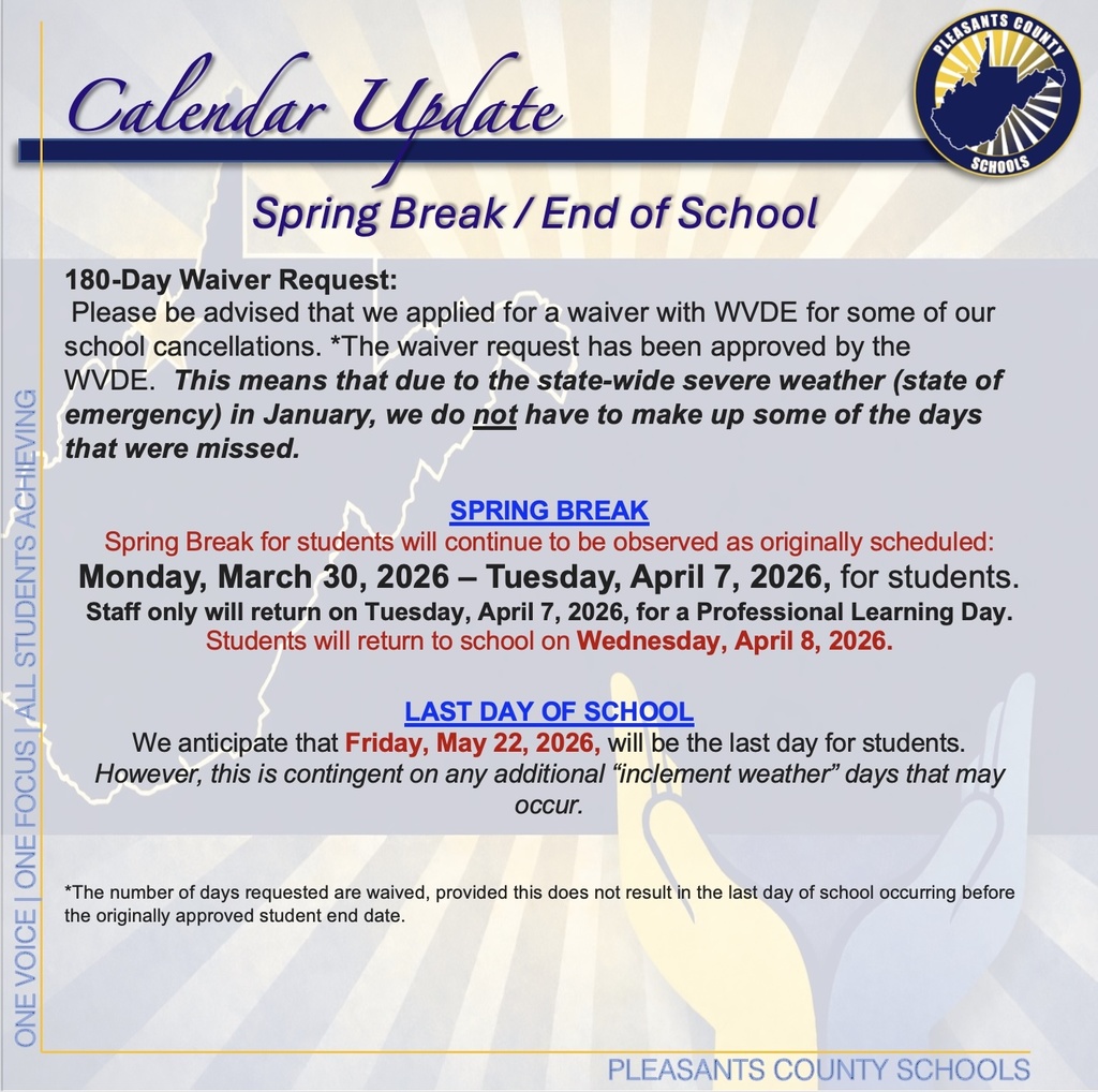 180-Day Waiver Request:  Please be advised that we applied for a waiver with WVDE for some of our school cancellations. *The waiver request has been approved by the WVDE.  This means that due to the state-wide severe weather (state of emergency) in January, we do not have to make up some of the days that were missed. SPRING BREAK Spring Break for students will continue to be observed as originally scheduled: Monday, March 30, 2026 – Tuesday, April 7, 2026, for students. Staff only will return on Tuesday, April 7, 2026, for a Professional Learning Day. Students will return to school on Wednesday, April 8, 2026. LAST DAY OF SCHOOL We anticipate that Friday, May 22, 2026, will be the last day for students.  However, this is contingent on any additional “inclement weather” days that may occur. *The number of days requested are waived, provided this does not result in the last day of school occurring before the originally approved student end date.
