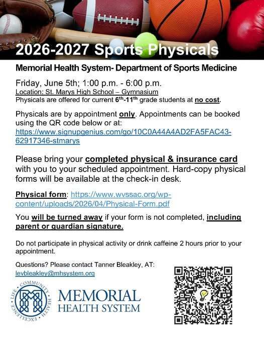 2026-2027 Sports Physicals Memorial Health System Department of Sports Medicine will be providing 2026-2027 Sports Physicals for current 6th-11th grade students at no cost on Friday, June 5th; 1:00 p.m. - 6:00 p.m. in the St. Marys High School gymnasium.  Physicals are by appointment only. Book Appointment  Please bring your completed physical form & insurance card with you to your scheduled appointment. Hard-copy physical forms will be available at the check-in desk. You will be turned away if your form is not completed, including parent or guardian signature. Do not participate in physical activity or drink caffeine 2 hours prior to your appointment.  Questions? Please contact Tanner Bleakley levbleakley@mhsystem.org