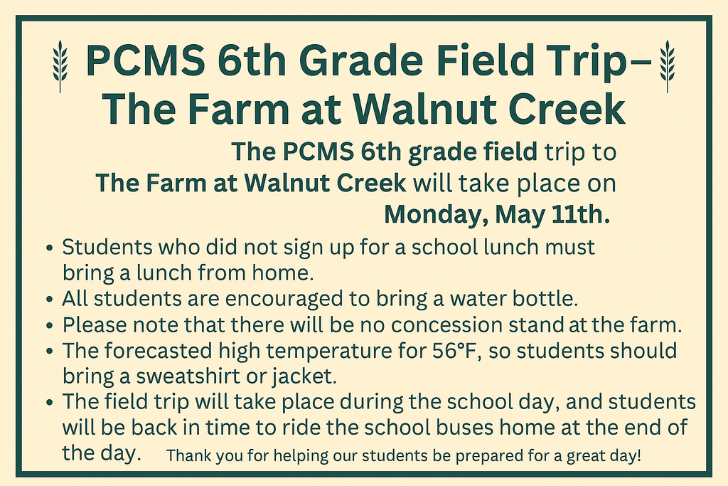 PCMS 6th Grade Field Trip – The Farm at Walnut Creek  The PCMS 6th grade field trip to The Farm at Walnut Creek will take place on Monday, May 11th. 🔹 Students who did not sign up for a school lunch must bring a lunch from home. 🔹 All students are encouraged to bring a water bottle. 🔹 Please note that there will be no concession stand at the farm. 🔹 The forecasted high temperature is 56°F, so students should bring a sweatshirt or jacket. 🔹 The field trip will take place during the school day, and students will be back in time to ride the school buses home at the end of the day. Thank you for helping our students be prepared for a great day! 