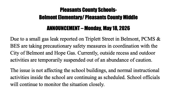 Pleasants County Schools- Belmont Elementary/ Pleasants County Middle ANNOUNCEMENT – Monday, May 18, 2026 Due to a small gas leak reported on Triplett Street in Belmont, PCMS & BES are taking precautionary safety measures in coordination with the City of Belmont and Hope Gas. Currently, outside recess and outdoor activities are temporarily suspended out of an abundance of caution. The issue is not affecting the school buildings, and normal instructional activities inside the school are continuing as scheduled. School officials will continue to monitor the situation closely.