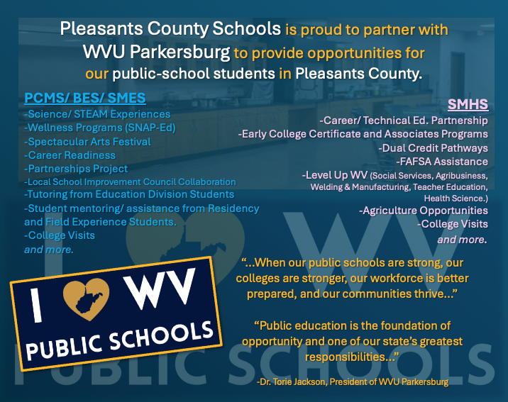Pleasants County Schools is proud to partner with WVU Parkersburg to provide opportunities for our public-school students in Pleasants County. PCMS/ BES/ SMES -Science/ STEAM Experiences -Wellness Programs (SNAP-Ed) -Spectacular Arts Festival -Career Readiness -Partnerships Project -Local School Improvement Council Collaboration -Tutoring from Education Division Students -Student mentoring/ assistance from Residency and Field Experience Students. -College Visitsand more. SMHS -Career/ Technical Ed. Partnership -Early College Certificate and Associates Programs -Dual Credit Pathways -FAFSA Assistance -Level Up WV (Social Services, Agribusiness, Welding & Manufacturing, Teacher Education, Health Science.) -Agriculture Opportunities -College Visitsand more. “…When our public schools are strong, our colleges are stronger, our workforce is better prepared, and our communities thrive…” “Public education is the foundation of opportunity and one of our state’s greatest responsibilities…” -Dr. Torie Jackson, President of WVU Parkersburg   