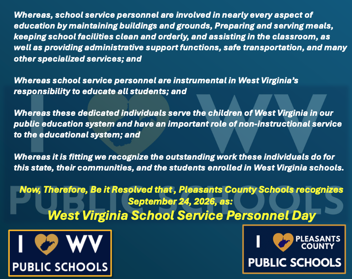Whereas, school service personnel are involved in nearly every aspect of education by maintaining buildings and grounds, Preparing and serving meals, keeping school facilities clean and orderly, and assisting in the classroom, as well as providing administrative support functions, safe transportation, and many other specialized services; and Whereas school service personnel are instrumental in West Virginia’s responsibility to educate all students; and  Whereas these dedicated individuals serve the children of West Virginia in our public education system and have an important role of non-instructional service to the educational system; and Whereas it is fitting we recognize the outstanding work these individuals do for this state, their communities, and the students enrolled in West Virginia schools. Now, Therefore, Be it Resolved that , Pleasants County Schools recognizes September 24, 2026, as:  West Virginia School Service Personnel Day