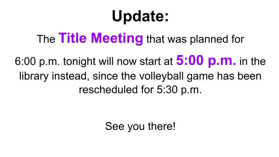 The Title Meeting that was planned for 6:00 p.m. tonight will now start at 5:00 p.m. in the library instead, since the volleyball game has been rescheduled for 5:30 p.m.