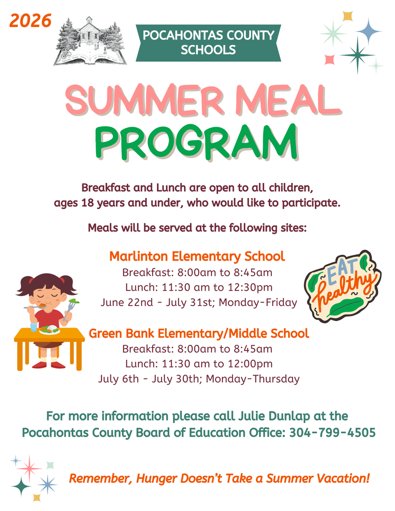 Pocahontas County Schools Provides Meals to Children During the Summer Pocahontas County Schools announces their sponsorship of the federally funded Summer Food Service Program. Breakfast and Lunch are open to all children, ages 18 years and under, who would like to participate. Meals will be served at the following sites: Green Bank Elementary/Middle School 5917 Potomac Highland Trail Green Bank WV 24944 Breakfast will be provided from 8:00 am to 8:45 am at GBEMS and Lunch will start at 11:30 am until 12:00 pm this program will begin on July 6th and end on July 30th, Monday-Thursday Marlinton Elementary School 926 5th Avenue Marlinton WV 24954 Breakfast will be provided from 8:00am to 8:45 am at MES and lunch 11:30 am to 12:30pm, this program will begin on June 22nd and end July 31st. (Monday-Friday) Friday July 3rd the site will be closed in observance of Independence Day. A nutritious meal is important for children to learn, play and remain active during the summer months. Remember, Hunger Doesn’t Take a Summer Vacation! For more information about the Summer Food Service Program, please call Julie Dunlap at the Pocahontas County Board of Education Office 304-799-4505. In accordance with federal civil rights law and U.S. Department of Agriculture (USDA) civil rights regulations and policies, this institution is prohibited from discriminating on the basis of race, color, national origin, sex (including gender identity and sexual orientation), disability, age, or reprisal or retaliation for prior civil rights activity. Program information may be made available in languages other than English. Persons with disabilities who require alternative means of communication to obtain program information (e.g., Braille, large print, audiotape, American Sign Language), should contact the responsible state or local agency that administers the program or USDA’s TARGET Center at (202) 720-2600 (voice and TTY) or contact USDA through the Federal Relay Service at (800) 877-8339. To file a program discrimination complaint, a Complainant should complete a Form AD-3027, USDA Program Discrimination Complaint Form which can be obtained online at: https://www.usda.gov/sites/default/files/documents/USDA-OASCR%20P-Complaint-Form-0508-0002-508-11-28-17Fax2Mail.pdf, from any USDA office, by calling (866) 632-9992, or by writing a letter addressed to USDA. The letter must contain the complainant’s name, address, telephone number, and a written description of the alleged discriminatory action in sufficient detail to inform the Assistant Secretary for Civil Rights (ASCR) about the nature and date of an alleged civil rights violation. The completed AD-3027 form or letter must be submitted to USDA by: mail: U.S. Department of Agriculture Office of the Assistant Secretary for Civil Rights 1400 Independence Avenue, SW Washington, D.C. 20250-9410; or fax: (833) 256-1665 or (202) 690-7442; or email: program.intake@usda.gov This institution is an equal opportunity provider.