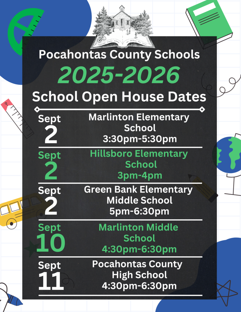 Pocahontas County Schools 2025-2026 School Open House Dates 2 Sept 2 Sept 2 Sept 10 Sept 11 Sept Marlinton Elementary  School 3:30pm-5:30pm Hillsboro Elementary   School 3pm-4pm Green Bank Elementary  Middle School 5pm-6:30pm Marlinton Middle  School 4:30pm-6:30pm Pocahontas County   HIgh School 4:30pm-6:30pm