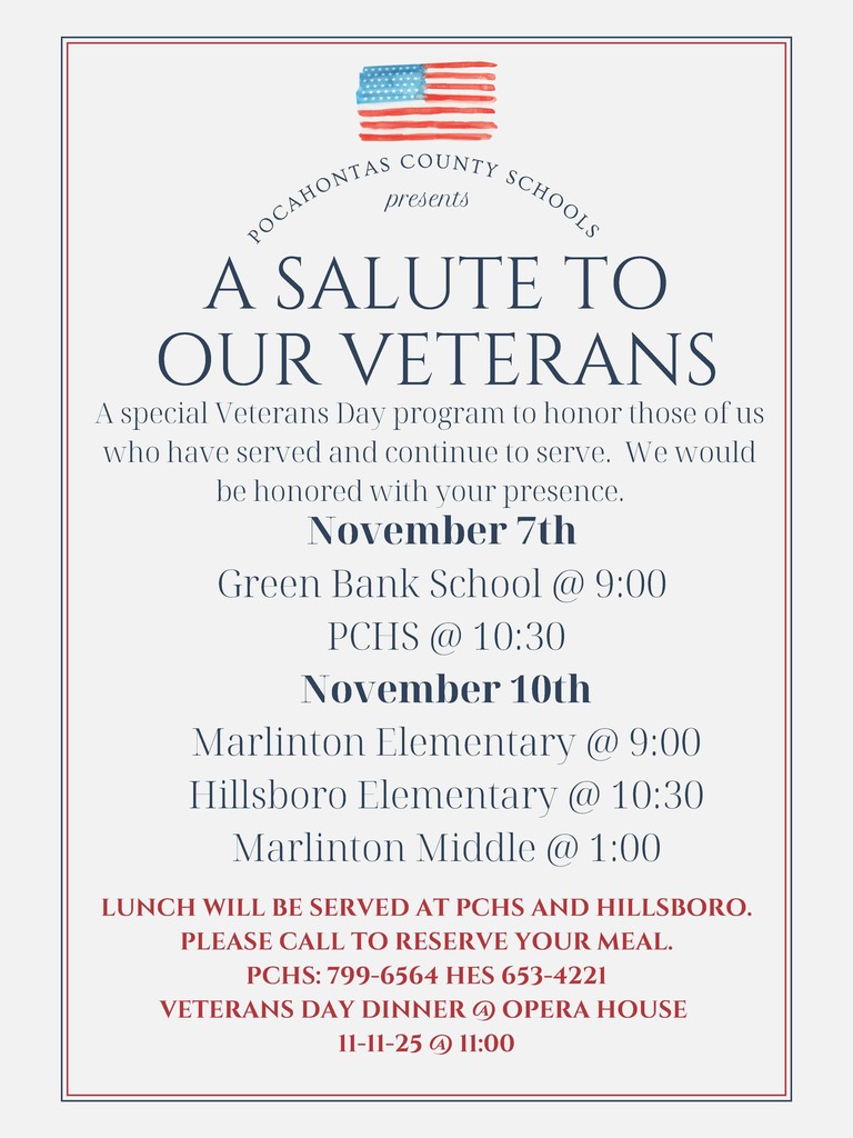 P O C A H O N T A S C O U N T Y S C H O O L S A SALUTE TO OUR VETERANS A special Veterans Day program to honor those of us who have served and continue to serve. We would be honored with your presence. LUNCH WILL BE SERVED AT PCHS AND HILLSBORO. PLEASE CALL TO RESERVE YOUR MEAL. PCHS: 799-6564 HES 653-4221 VETERANS DAY DINNER @ OPERA HOUSE 11-11-25 @ 11:00 presents November 7th Green Bank School @ 9:00 PCHS @ 10:30 November 10th Marlinton Elementary @ 9:00 Hillsboro Elementary @ 10:30 Marlinton Middle @ 1:00
