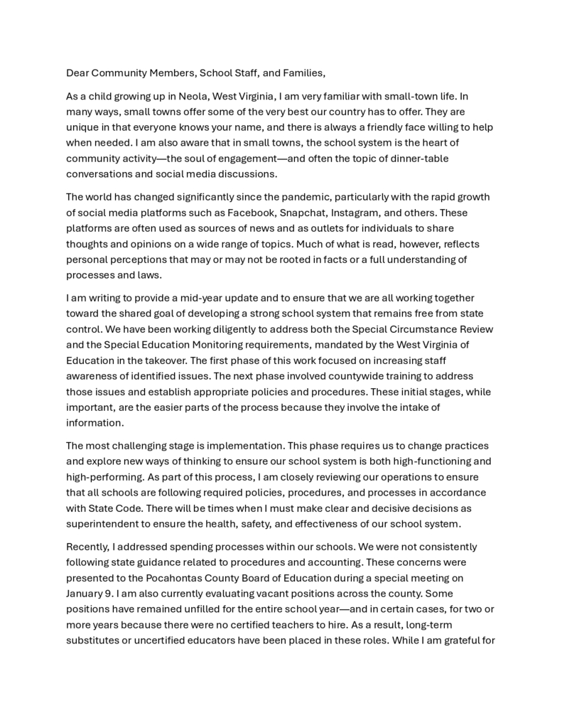 Dear Community Members, School Staff, and Families, As a child growing up in Neola, West Virginia, I am very familiar with small-town life. In many ways, small towns offer some of the very best our country has to offer. They are unique in that everyone knows your name, and there is always a friendly face willing to help when needed. I am also aware that in small towns, the school system is the heart of community activity—the soul of engagement—and often the topic of dinner-table conversations and social media discussions. The world has changed significantly since the pandemic, particularly with the rapid growth of social media platforms such as Facebook, Snapchat, Instagram, and others. These platforms are often used as sources of news and as outlets for individuals to share thoughts and opinions on a wide range of topics. Much of what is read, however, reflects personal perceptions that may or may not be rooted in facts or a full understanding of processes and laws. I am writing to provide a mid-year update and to ensure that we are all working together toward the shared goal of developing a strong school system that remains free from state control. We have been working diligently to address both the Special Circumstance Review and the Special Education Monitoring requirements, mandated by the West Virginia of Education in the takeover. The first phase of this work focused on increasing staff awareness of identified issues. The next phase involved countywide training to address those issues and establish appropriate policies and procedures. These initial stages, while important, are the easier parts of the process because they involve the intake of information. The most challenging stage is implementation. This phase requires us to change practices and explore new ways of thinking to ensure our school system is both high-functioning and high-performing. As part of this process, I am closely reviewing our operations to ensure that all schools are following required policies, procedures, and processes in accordance with State Code. There will be times when I must make clear and decisive decisions as superintendent to ensure the health, safety, and effectiveness of our school system. Recently, I addressed spending processes within our schools. We were not consistently following state guidance related to procedures and accounting. These concerns were presented to the Pocahontas County Board of Education during a special meeting on January 9. I am also currently evaluating vacant positions across the county. Some positions have remained unfilled for the entire school year—and in certain cases, for two or more years because there were no certified teachers to hire. As a result, long-term substitutes or uncertified educators have been placed in these roles. While I am grateful for every retired teacher and substitute who supports our schools, this situation means that students may not be receiving instruction from a highly qualified, certified teacher in that subject area. Additionally, using substitutes in long-term roles creates daily staffing shortages, resulting in classrooms being covered by other staff members. This reality requires me, as superintendent, to examine our programs and job postings and ask, “What can we do better to serve our students?” That is exactly the work I am doing. I have also been reviewing opportunities that are currently unavailable to our students, particularly in terms of course offerings. For example, we do not have a full-time high school counselor due to a lack of applicants. Rather than continuing to post a position we cannot fill, I have abolished that position and replaced it with a full-time graduation coach. This change will help alleviate the workload of our part-time counselor while providing students with strong support in planning their futures and navigating college applications. Looking ahead, I hope to implement additional opportunities next year, including a Practical Nursing Pathway, a Medical Assisting Pathway within our Career and Technical Education programs, and a Junior Reserve Officers’ Training Corps (JROTC) program. Some of these offerings will allow students to graduate with an associate degree and directly enter high-need fields within our community. This means our high school will produce career-ready graduates who do not have to leave the community to pursue higher education. I believe this is an exciting step forward for our students, our schools, and our community. To make these opportunities possible, I must carefully review school schedules, staffing, and finances. I began this process by examining positions that are currently vacant or have been vacant for multiple years. These unfilled positions will be abolished for the 2026–2027 school year. No one has lost a job as a result of these changes. By repurposing these positions, we are creating the financial flexibility needed to expand programs while maintaining responsible stewardship of our finances. This approach will ultimately strengthen our school system and broaden opportunities for our students. In closing, I encourage our community to stay engaged by attending or watching Board of Education meetings (https://boe.pocahontas.k12.wv.us/page/board-of-education-links) where I regularly provide updates on our progress. I also urge everyone to remember that secondhand information shared on social media is not always accurate. My door is always open, and you are welcome to stop by my office at any time. My email address is lgwillia@k12.wv.us and my office number is 304-799-4505. I will respond to you as appropriately and timely as I can. As I continue getting to know the community, I would welcome the opportunity to talk with you about our school system and the work we are doing together. There is no greater resource in Pocahontas County than our children. The children we serve are our priority in all regards. As my team and I manage our school system, in all ways, our constant focus will always be on how to meet student needs and to help each child succeed. The sacred service to children is a constant commitment and focus of the school system in collaboration with our supportive communities. We are STRONGER TOGETHER!