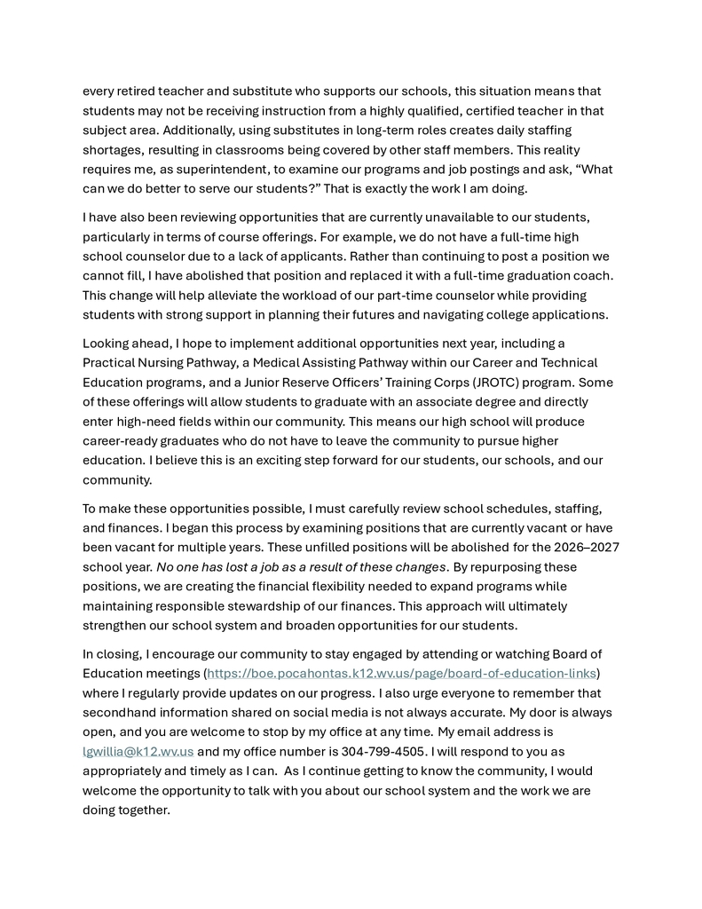 Dear Community Members, School Staff, and Families, As a child growing up in Neola, West Virginia, I am very familiar with small-town life. In many ways, small towns offer some of the very best our country has to offer. They are unique in that everyone knows your name, and there is always a friendly face willing to help when needed. I am also aware that in small towns, the school system is the heart of community activity—the soul of engagement—and often the topic of dinner-table conversations and social media discussions. The world has changed significantly since the pandemic, particularly with the rapid growth of social media platforms such as Facebook, Snapchat, Instagram, and others. These platforms are often used as sources of news and as outlets for individuals to share thoughts and opinions on a wide range of topics. Much of what is read, however, reflects personal perceptions that may or may not be rooted in facts or a full understanding of processes and laws. I am writing to provide a mid-year update and to ensure that we are all working together toward the shared goal of developing a strong school system that remains free from state control. We have been working diligently to address both the Special Circumstance Review and the Special Education Monitoring requirements, mandated by the West Virginia of Education in the takeover. The first phase of this work focused on increasing staff awareness of identified issues. The next phase involved countywide training to address those issues and establish appropriate policies and procedures. These initial stages, while important, are the easier parts of the process because they involve the intake of information. The most challenging stage is implementation. This phase requires us to change practices and explore new ways of thinking to ensure our school system is both high-functioning and high-performing. As part of this process, I am closely reviewing our operations to ensure that all schools are following required policies, procedures, and processes in accordance with State Code. There will be times when I must make clear and decisive decisions as superintendent to ensure the health, safety, and effectiveness of our school system. Recently, I addressed spending processes within our schools. We were not consistently following state guidance related to procedures and accounting. These concerns were presented to the Pocahontas County Board of Education during a special meeting on January 9. I am also currently evaluating vacant positions across the county. Some positions have remained unfilled for the entire school year—and in certain cases, for two or more years because there were no certified teachers to hire. As a result, long-term substitutes or uncertified educators have been placed in these roles. While I am grateful for every retired teacher and substitute who supports our schools, this situation means that students may not be receiving instruction from a highly qualified, certified teacher in that subject area. Additionally, using substitutes in long-term roles creates daily staffing shortages, resulting in classrooms being covered by other staff members. This reality requires me, as superintendent, to examine our programs and job postings and ask, “What can we do better to serve our students?” That is exactly the work I am doing. I have also been reviewing opportunities that are currently unavailable to our students, particularly in terms of course offerings. For example, we do not have a full-time high school counselor due to a lack of applicants. Rather than continuing to post a position we cannot fill, I have abolished that position and replaced it with a full-time graduation coach. This change will help alleviate the workload of our part-time counselor while providing students with strong support in planning their futures and navigating college applications. Looking ahead, I hope to implement additional opportunities next year, including a Practical Nursing Pathway, a Medical Assisting Pathway within our Career and Technical Education programs, and a Junior Reserve Officers’ Training Corps (JROTC) program. Some of these offerings will allow students to graduate with an associate degree and directly enter high-need fields within our community. This means our high school will produce career-ready graduates who do not have to leave the community to pursue higher education. I believe this is an exciting step forward for our students, our schools, and our community. To make these opportunities possible, I must carefully review school schedules, staffing, and finances. I began this process by examining positions that are currently vacant or have been vacant for multiple years. These unfilled positions will be abolished for the 2026–2027 school year. No one has lost a job as a result of these changes. By repurposing these positions, we are creating the financial flexibility needed to expand programs while maintaining responsible stewardship of our finances. This approach will ultimately strengthen our school system and broaden opportunities for our students. In closing, I encourage our community to stay engaged by attending or watching Board of Education meetings (https://boe.pocahontas.k12.wv.us/page/board-of-education-links) where I regularly provide updates on our progress. I also urge everyone to remember that secondhand information shared on social media is not always accurate. My door is always open, and you are welcome to stop by my office at any time. My email address is lgwillia@k12.wv.us and my office number is 304-799-4505. I will respond to you as appropriately and timely as I can. As I continue getting to know the community, I would welcome the opportunity to talk with you about our school system and the work we are doing together. There is no greater resource in Pocahontas County than our children. The children we serve are our priority in all regards. As my team and I manage our school system, in all ways, our constant focus will always be on how to meet student needs and to help each child succeed. The sacred service to children is a constant commitment and focus of the school system in collaboration with our supportive communities. We are STRONGER TOGETHER!