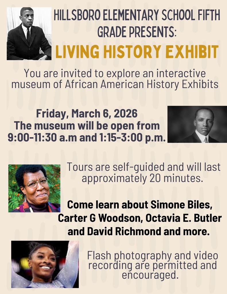 Hillsboro Elementary Fifth Grade Presents: The Living History Exhibit! Our fifth graders have been hard at work bringing influential African American figures to life! Students will dress as their chosen historical or contemporary figure and portray them as part of our live interactive museum, sharing stories about their character’s life, impact, and achievements. Friday, March 6, 2026 Open from 9:00–11:30 AM & 1:15–3:00 PM Hillsboro Elementary School This self‑guided exhibit takes about 20 minutes and features figures such as Simone Biles, Carter G. Woodson, Octavia E. Butler, David Richmond, and many more inspiring individuals. Flash photography and video recording are welcome! Come celebrate learning, creativity, and history brought to life by our amazing students!