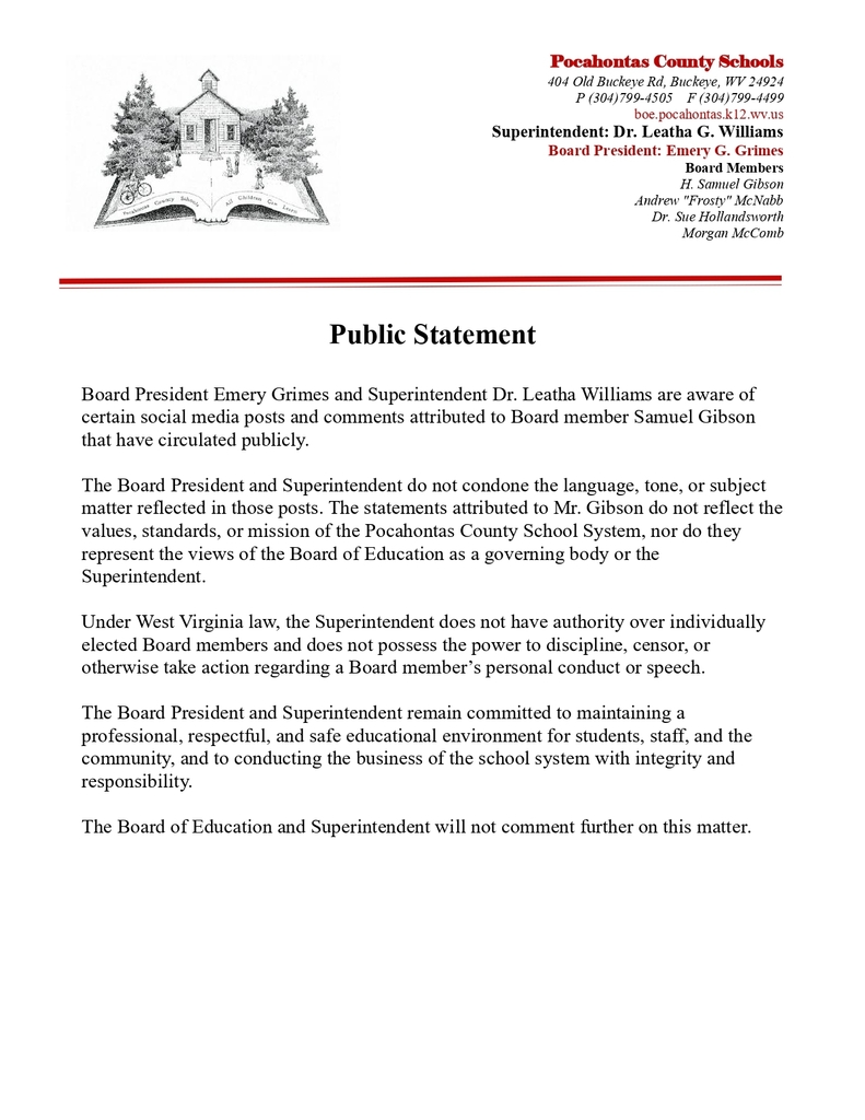 IMage of letter with this text: Public Statement Board President Emery Grimes and Superintendent Dr. Leatha Williams are aware of  certain social media posts and comments attributed to Board member Samuel Gibson  that have circulated publicly. The Board President and Superintendent do not condone the language, tone, or subject  matter reflected in those posts. The statements attributed to Mr. Gibson do not reflect the  values, standards, or mission of the Pocahontas County School System, nor do they  represent the views of the Board of Education as a governing body or the  Superintendent.  Under West Virginia law, the Superintendent does not have authority over individually elected Board members and does not possess the power to discipline, censor, or  otherwise take action regarding a Board member’s personal conduct or speech. The Board President and Superintendent remain committed to maintaining a  professional, respectful, and safe educational environment for students, staff, and the  community, and to conducting the business of the school system with integrity and  responsibility.  The Board of Education and Superintendent will not comment further on this matter.