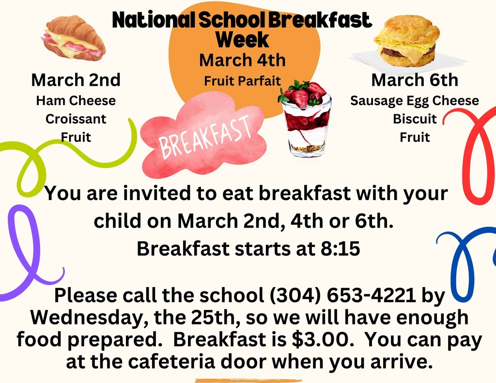 National School Breakfast Week March 2nd: Ham and cheese croissant, fruit March 4th: Fruit parfait March 6th: Sausage, egg, and cheese biscuit, fruit You are invited to eat breakfast with your child on March 2nd, 4th, or 6th. Breakfast starts at 8:15. Please call the school at (304) 653‑4221 by Wednesday, the 25th, so we will have enough food prepared. Breakfast is $3.00. You can pay at the cafeteria door when you arrive.