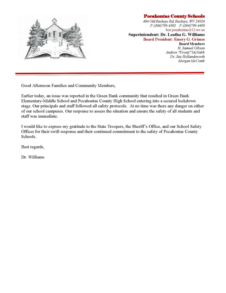 Good Afternoon Families and Community Members, Earlier today, an issue was reported in the Green Bank community that resulted in Green Bank Elementary-Middle School and Pocahontas County High School entering into a secured lockdown stage. Our principals and staff followed all safety protocols. At no time was there any danger on either of our school campuses. Our response to assess the situation and ensure the safety of all students and staff was immediate. I would like to express my gratitude to the State Troopers, the Sheriff’s Office, and our School Safety Officer for their swift response and their continued commitment to the safety of Pocahontas County Schools. Best regards, Dr. Williams