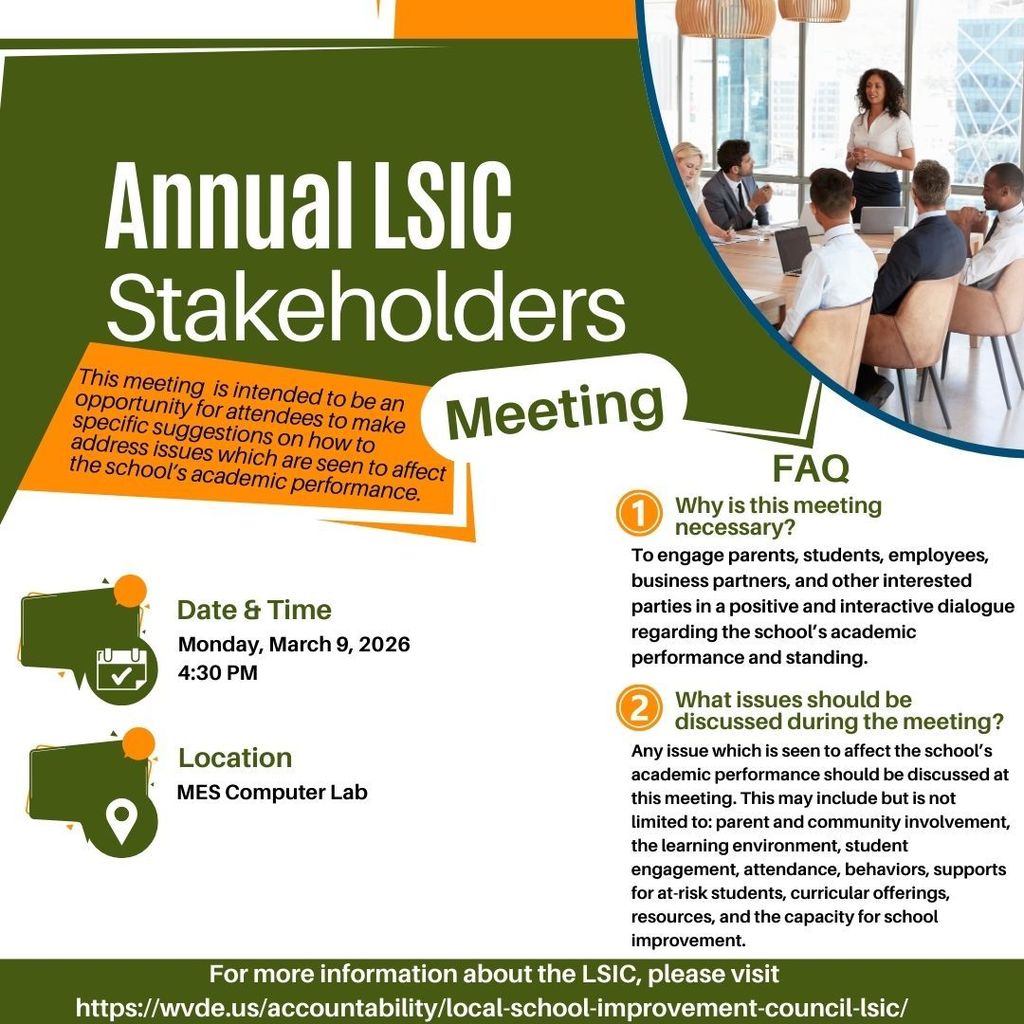 A flyer titled “Annual LSIC Stakeholders Meeting.” It states that the meeting is an opportunity for attendees to make suggestions on issues affecting the school’s academic performance. The flyer includes a photo in the upper right of a group of people seated around a conference table with a presenter standing at the front. The event details read:  Date & Time: Monday, March 9, 2026, 4:30 PM Location: MES Computer Lab  A section labeled “FAQ” lists two questions:  Why is this meeting necessary? Text explains it is to engage parents, students, employees, business partners, and others in a positive, interactive dialogue about the school’s academic performance and standing. What issues should be discussed during the meeting? Text explains that any issue affecting academic performance may be discussed, including parent and community involvement, learning environment, student engagement, attendance, behaviors, supports for at-risk students, curriculum, resources, and school improvement.  The bottom of the flyer includes a link for more information: https://wvde.us/accountability/local-school-improvement-council-lsic/