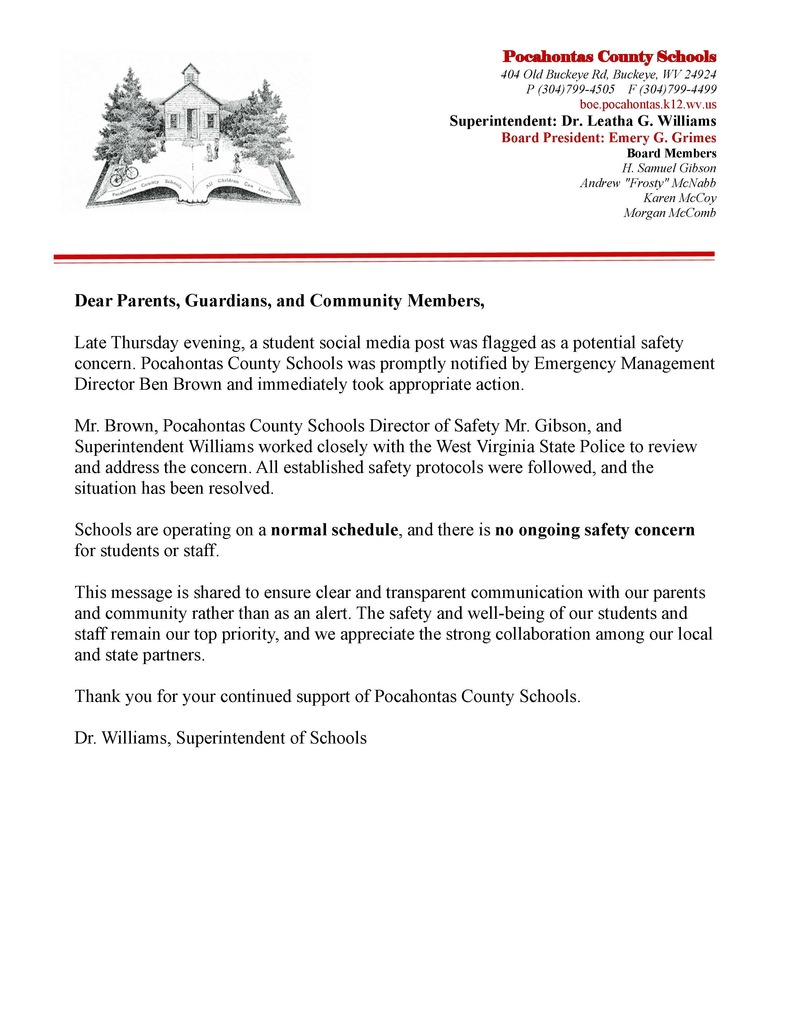 Dear Parents, Guardians, and Community Members, Late Thursday evening, a student social media post was flagged as a potential safety concern. Pocahontas County Schools was promptly notified by Emergency Management Director Ben Brown and immediately took appropriate action. Mr. Brown, Pocahontas County Schools Director of Safety Mr. Gibson, and Superintendent Williams worked closely with the West Virginia State Police to review and address the concern. All established safety protocols were followed, and the situation has been resolved. Schools are operating on a normal schedule, and there is no ongoing safety concern for students or staff. This message is shared to ensure clear and transparent communication with our parents and community rather than as an alert. The safety and well-being of our students and staff remain our top priority, and we appreciate the strong collaboration among our local and state partners. Thank you for your continued support of Pocahontas County Schools. Dr. Williams, Superintendent of Schools