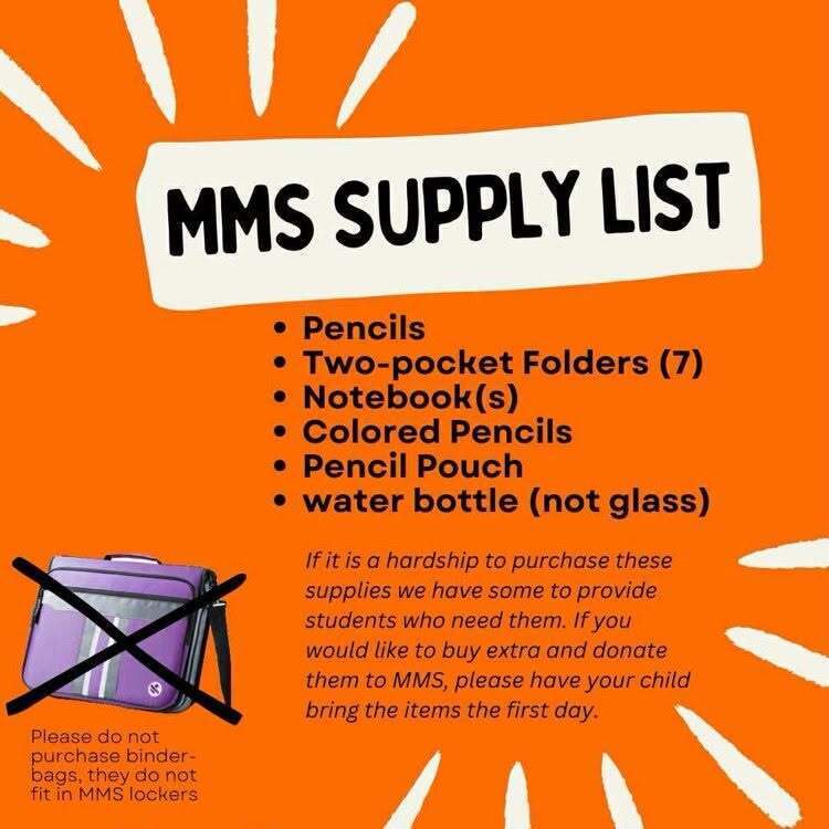 📚✏️ MMS School Supply List for the 2026-2027 School Year ✏️📚  As you prepare for the first day of school, please make sure students bring the following supplies:  ✅ Pencils  ✅ Two-pocket folders (7)  ✅ Notebook(s)  ✅ Colored pencils  ✅ Pencil pouch  ✅ Water bottle (not glass)  Please note: Do not purchase binder bags, as they do not fit in MMS lockers.  If purchasing school supplies presents a hardship, MMS has supplies available to support students in need. Families who would like to donate extra supplies may send them with their child on the first day of school.  Thank you for helping us start the year prepared and ready to learn!
