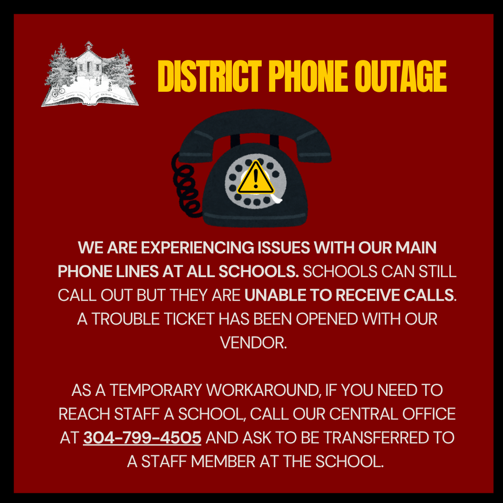 We are experiENCING issues with our Main phone Lines at all schools. Schools can still call out but they are unable to receive calls.  A trouble ticket has been opened with our vendor.    As a temporary workaround, if you need to reach staff a school, call our central office at 304-799-4505 and ask to be transferred to a staff member at the school. 