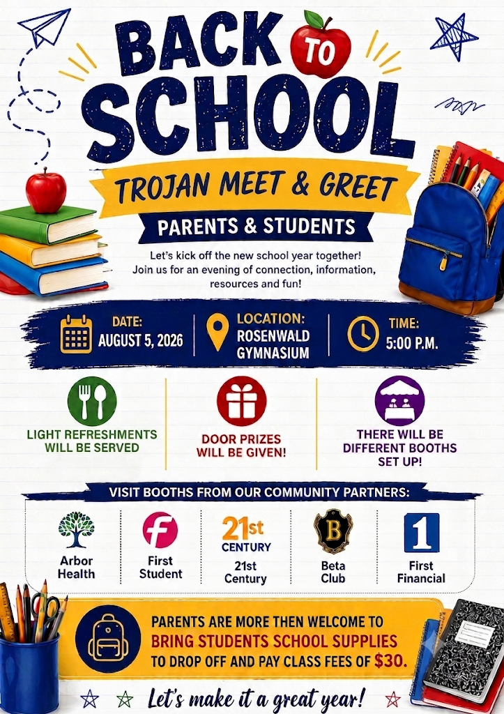 Back to School Trojan Meet and Greet: Parents and students, mark your calendars! Join us on Wednesday, August 5, 2026 at 5:00 PM in the Rosenwald Gymnasium for an evening of connection, information, resources, and fun. Light refreshments will be served, door prizes will be given, and there will be several community partner booths on-site, including Arbor Health, First Student, 21st Century, Beta Club, and First Financial. Parents are encouraged to bring students’ school supplies to drop off and may also pay class fees of $30 during the event. Let’s kick off the new school year together and make it a great one!