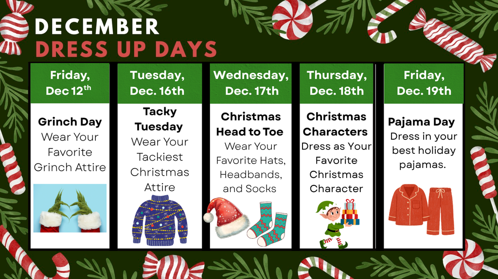 Dress up dates for December - Dec 12th Grinch Day Dec. 16th Tacky Tuesday Dec 17th Christmas Head to Toe Dec 18th Christmas Characters Dec. 19th Pajama Day 