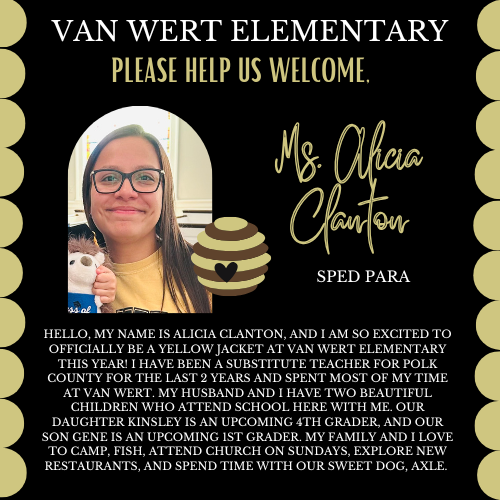 This picture is of Mrs. Clanton. Welcoming her officially to Van Wert. Her text says: Hello, my name is Alicia Clanton, and I am so excited to officially be a yellow jacket at Van Wert Elementary this year! I have been a substitute teacher for Polk County for the last 2 years and spent most of my time at Van Wert. My husband and I have two beautiful children who attend school here with me. Our daughter Kinsley is an upcoming 4th grader, and our son Gene is an upcoming 1st grader. My family and I love to camp, fish, attend church on Sundays, explore new restaurants, and spend time with our sweet dog, Axle.
