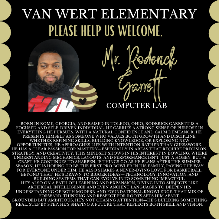 We would like to congratulate two familiar faces on their new roles at Van Wert for the 2026-27 school year. Mrs. Alicia Clanton, who frequently subs at Van Wert, will be a SPED paraprofessional next year, and Mr. Garrett, who is currently one of our SPED paras, will be over the computer lab next year! We hope you both love your new roles! This picture is of Mr. Garrett. Text says: Born in Rome, Georgia, and raised in Toledo, Ohio, Roderick Garrett is a focused and self-driven individual. He carries a strong sense of purpose in everything he pursues. With a natural confidence and calm demeanor, he presents himself as someone who values both growth and discipline. Whether refining skills, building knowledge, or exploring new opportunities, he approaches life with intention rather than guesswork. He has a clear passion for mastery—especially in areas that require precision, strategy, and creativity. This mindset shows in his interest in bowling, where understanding mechanics, layouts, and performance isn’t just a hobby, but a craft he continues to sharpen. If things go as he plans after the summer season, he is hoping to be the first pro bowler in his family, paving the way for everyone under him. He also shares a never-dying love for basketball. Beyond that, he’s drawn to bigger ideas—technology, innovation, and building systems that can evolve into something impactful. He’s also on a path of learning and expansion, diving into subjects like artificial intelligence and even ancient languages to deepen his understanding of both modern and foundational knowledge. That mix of forward-thinking and respect for roots sets him apart. Grounded but ambitious, he’s not chasing attention—he’s building something real. Step by step, he’s shaping a future that reflects both skill and vision.