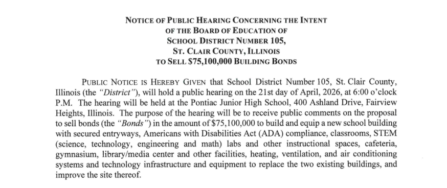 NOTICE OF PUBLIC HEARING CONCERNING THE INTENT OF THE BOARD OF EDUCATION OF SCHOOL DISTRICT NUMBER 105, ST. CLAIR COUNTY, ILLINOIS TO SELL $75,100,000 BUILDING BONDS PUBLIC NOTICE IS HEREBY GIVEN that School District Number 105, St. Clair County, Illinois (the "District "), will hold a public hearing on the 21st day of April, 2026, at 6:00 o'clock P.M. The hearing will be held at the Pontiac Junior High School, 400 Ashland Drive, Fairview Heights, Illinois. The purpose of the hearing will be to receive public comments on the proposal to sell bonds (the "Bonds ") in the amount of $75,100,000 to build and equip a new school building with secured entryways, Americans with Disabilities Act (ADA) compliance, classrooms, STEM (science, technology, engineering and math) labs and other instructional spaces, cafeteria, gymnasium, library/media center and other facilities, heating, ventilation, and air conditioning systems and technology infrastructure and equipment to replace the two existing buildings, and improve the site thereof. The Bonds are estimated to be outstanding for 30 years. The total debt service to be paid on the Bonds, including principal, interest and costs of issuing the Bonds, is estimated to be $161,971,550. The average annual property tax needed to pay the principal of and interest on the Bonds extendable against property containing a single-family residence and having a fair market value of $100,000 is estimated to be $442. The actual number of years during which the Bonds will be outstanding, the actual total debt service to be paid on the Bonds and the actual average annual property tax to pay the principal of and interest on the Bonds extendable against property containing a single family residence and having a fair market value of $100,000 are subject to change based on many factors, including market conditions at the time the Bonds are sold. Any differences between the information set forth herein and the actual results at the time the Bonds are sold shall not invalidate the hearing or the results of the referendum for the Bonds. By order of the President of the Board of Education of School District Number 105, St. Clair County, Illinois. DATED the 9th day of April, 2026. Jessica Zerjal Secretary, Board of Education, School District Number 105, St. Clair County, Illinois